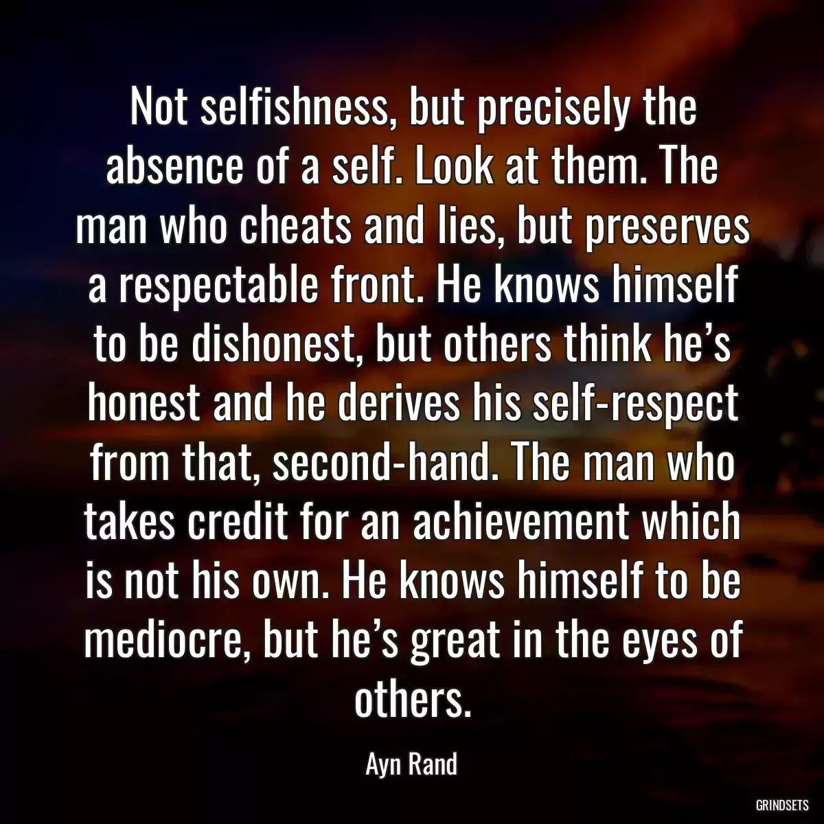 Not selfishness, but precisely the absence of a self. Look at them. The man who cheats and lies, but preserves a respectable front. He knows himself to be dishonest, but others think he’s honest and he derives his self-respect from that, second-hand. The man who takes credit for an achievement which is not his own. He knows himself to be mediocre, but he’s great in the eyes of others.