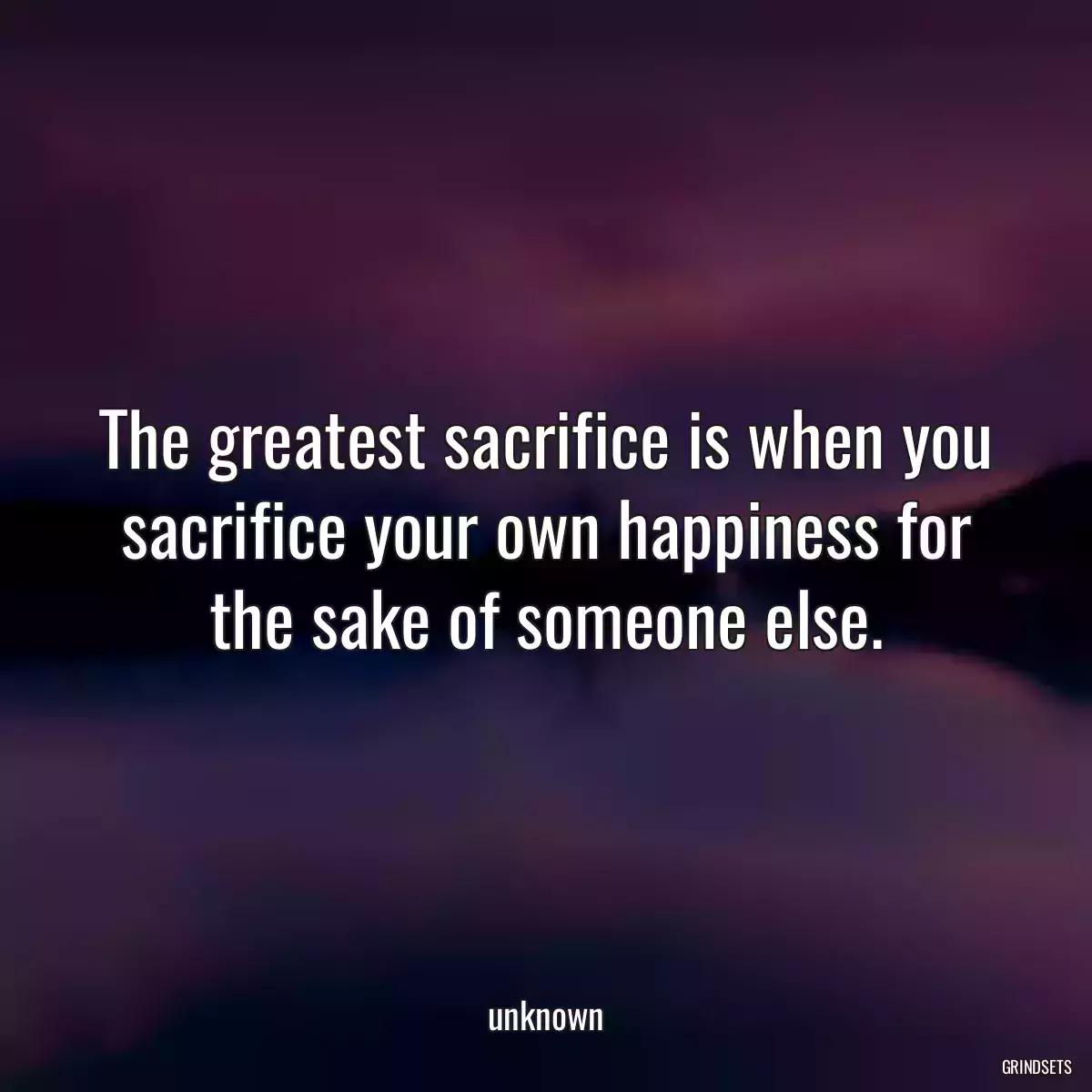 The greatest sacrifice is when you sacrifice your own happiness for the sake of someone else.