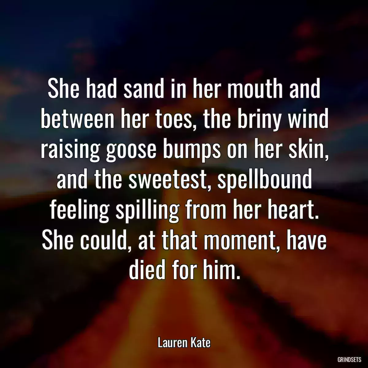 She had sand in her mouth and between her toes, the briny wind raising goose bumps on her skin, and the sweetest, spellbound feeling spilling from her heart. She could, at that moment, have died for him.