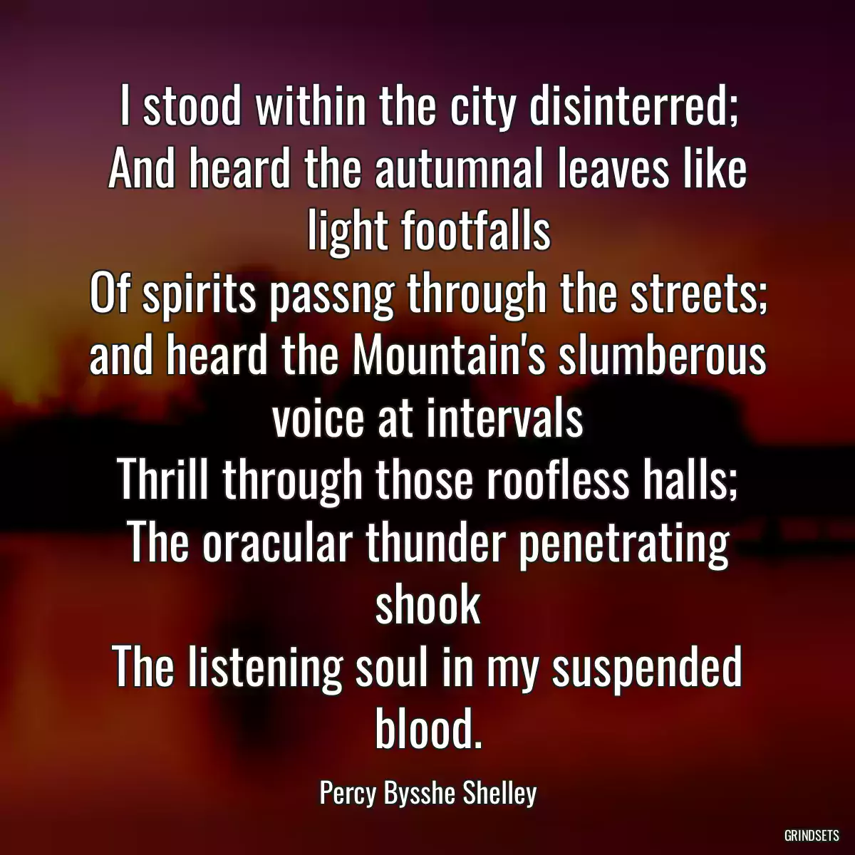 I stood within the city disinterred;
And heard the autumnal leaves like light footfalls
Of spirits passng through the streets;
and heard the Mountain\'s slumberous voice at intervals
Thrill through those roofless halls;
The oracular thunder penetrating shook
The listening soul in my suspended blood.