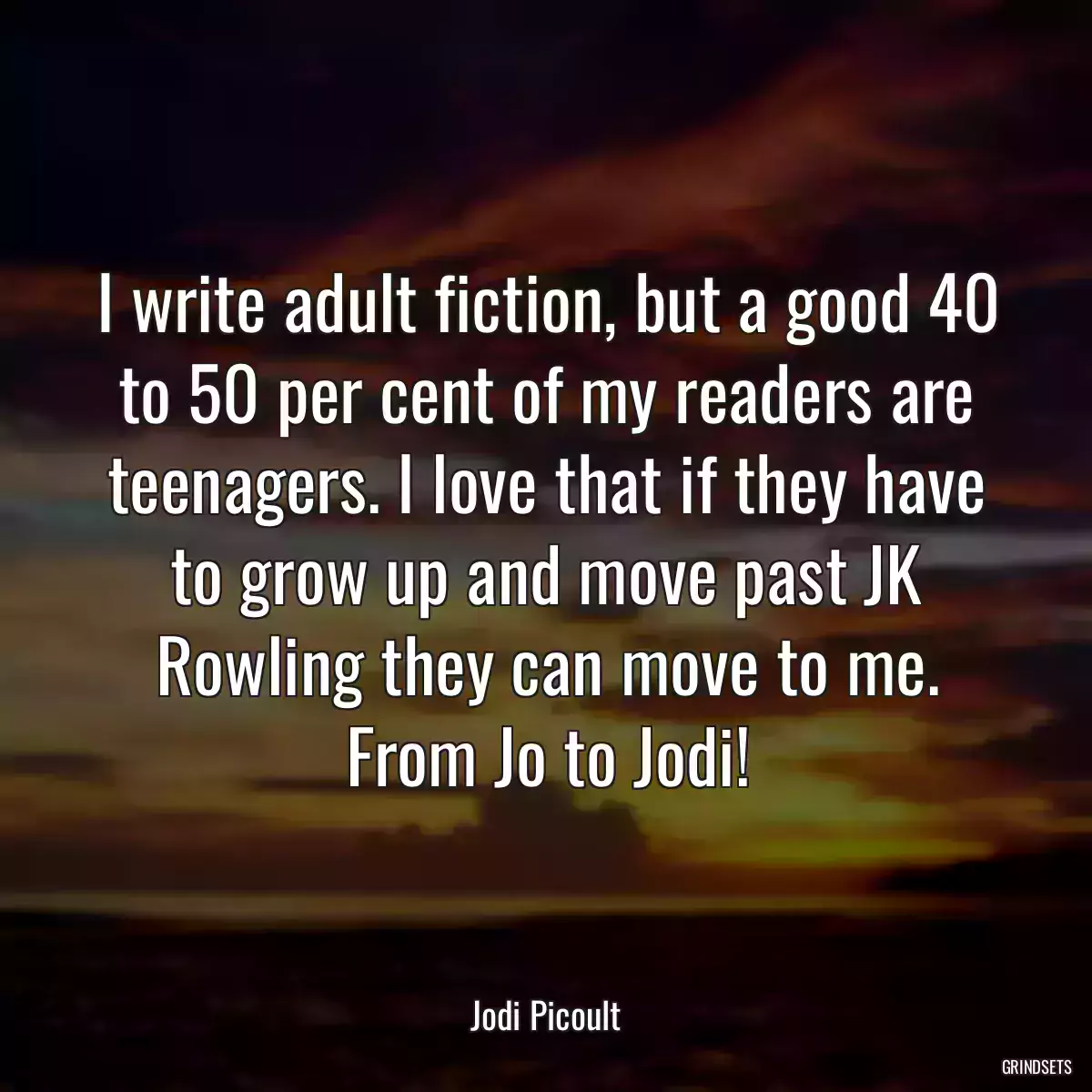 I write adult fiction, but a good 40 to 50 per cent of my readers are teenagers. I love that if they have to grow up and move past JK Rowling they can move to me. From Jo to Jodi!