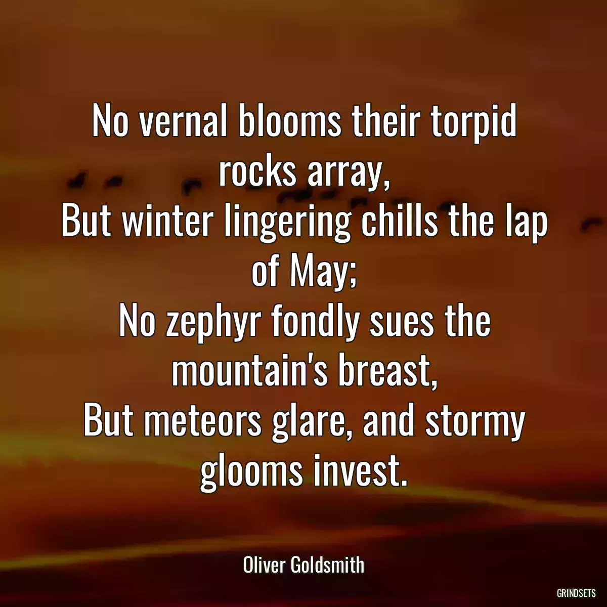 No vernal blooms their torpid rocks array,
But winter lingering chills the lap of May;
No zephyr fondly sues the mountain\'s breast,
But meteors glare, and stormy glooms invest.