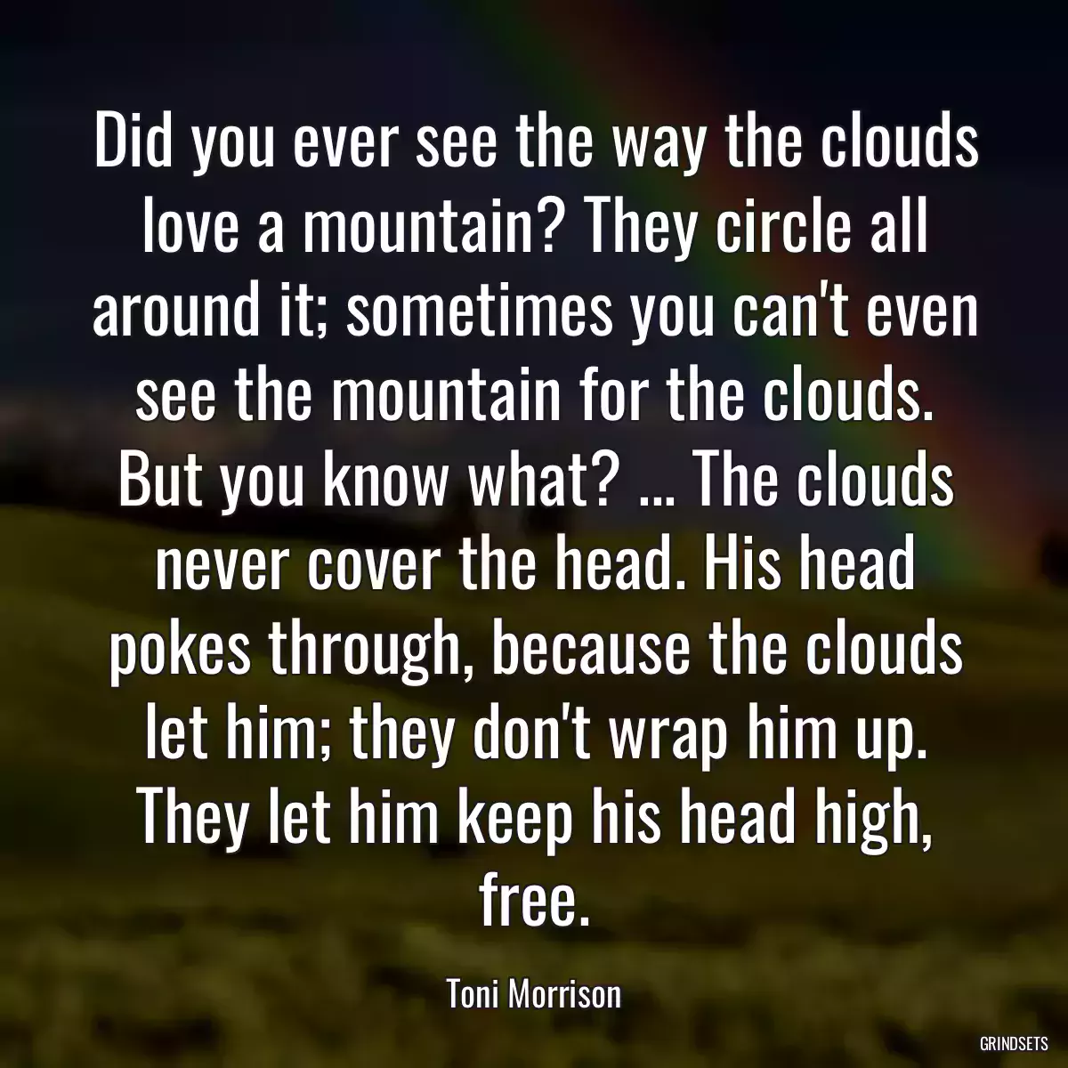 Did you ever see the way the clouds love a mountain? They circle all around it; sometimes you can\'t even see the mountain for the clouds. But you know what? ... The clouds never cover the head. His head pokes through, because the clouds let him; they don\'t wrap him up. They let him keep his head high, free.