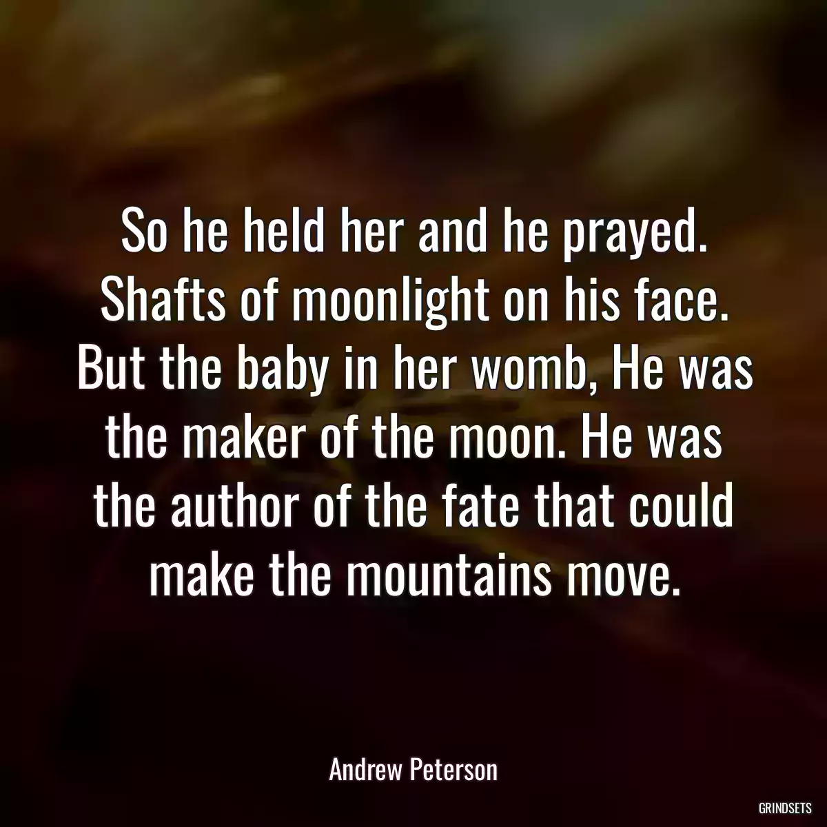 So he held her and he prayed. Shafts of moonlight on his face. But the baby in her womb, He was the maker of the moon. He was the author of the fate that could make the mountains move.