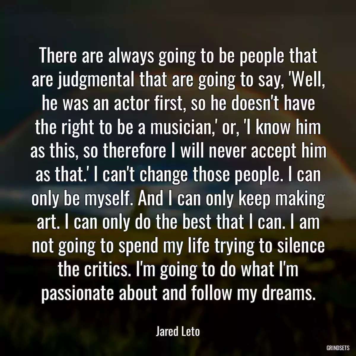 There are always going to be people that are judgmental that are going to say, \'Well, he was an actor first, so he doesn\'t have the right to be a musician,\' or, \'I know him as this, so therefore I will never accept him as that.\' I can\'t change those people. I can only be myself. And I can only keep making art. I can only do the best that I can. I am not going to spend my life trying to silence the critics. I\'m going to do what I\'m passionate about and follow my dreams.