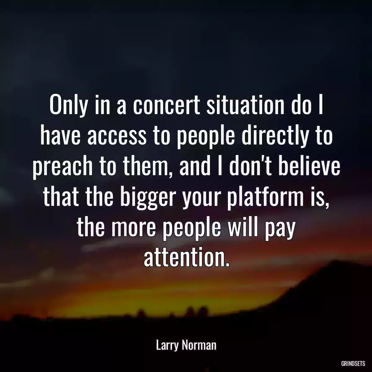 Only in a concert situation do I have access to people directly to preach to them, and I don\'t believe that the bigger your platform is, the more people will pay attention.