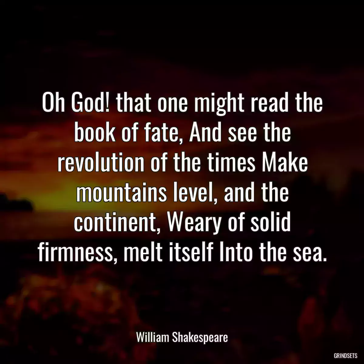 Oh God! that one might read the book of fate, And see the revolution of the times Make mountains level, and the continent, Weary of solid firmness, melt itself Into the sea.