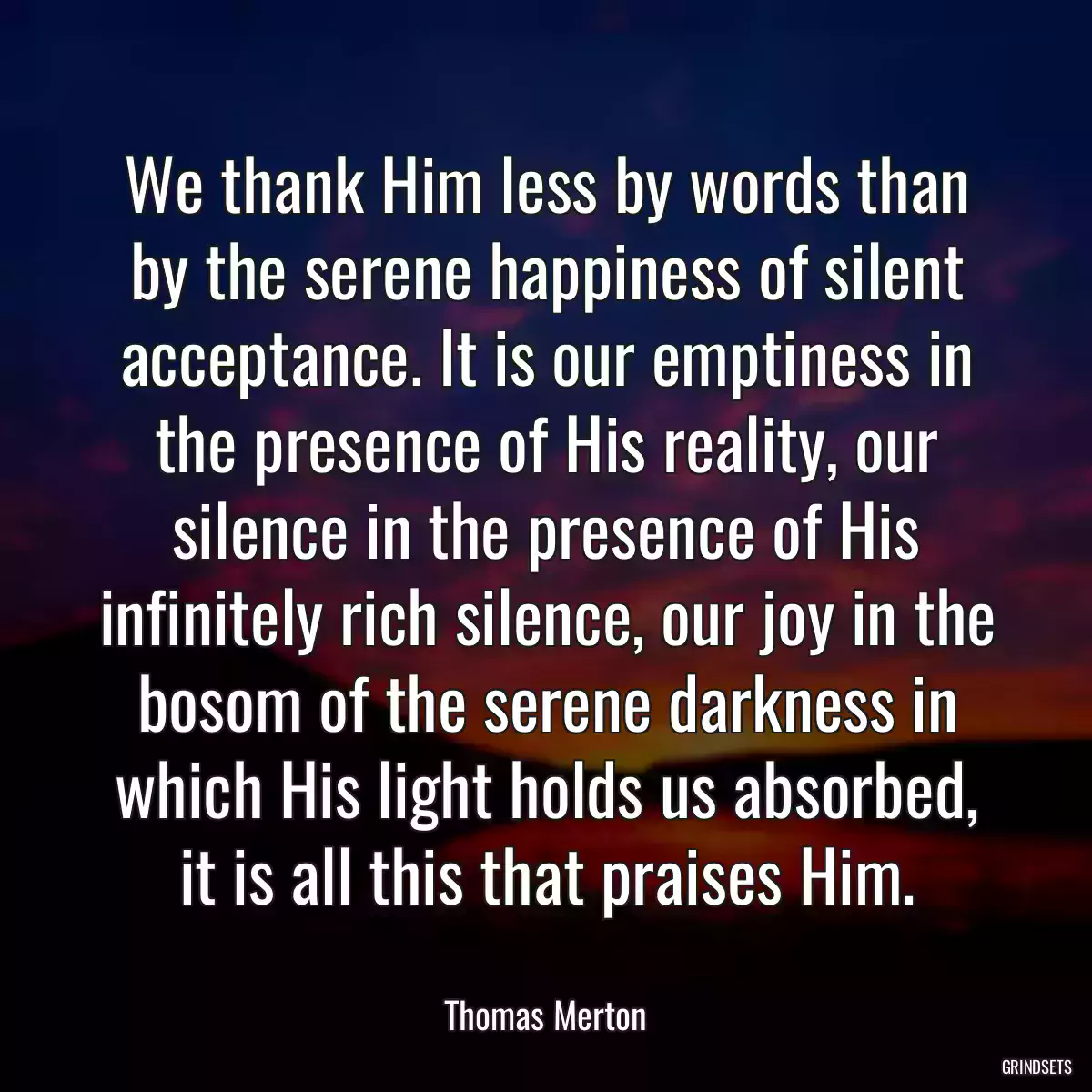 We thank Him less by words than by the serene happiness of silent acceptance. It is our emptiness in the presence of His reality, our silence in the presence of His infinitely rich silence, our joy in the bosom of the serene darkness in which His light holds us absorbed, it is all this that praises Him.