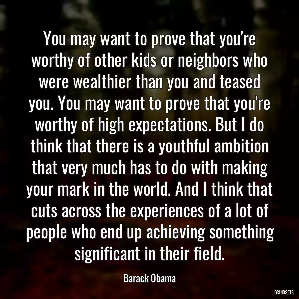 You may want to prove that you\'re worthy of other kids or neighbors who were wealthier than you and teased you. You may want to prove that you\'re worthy of high expectations. But I do think that there is a youthful ambition that very much has to do with making your mark in the world. And I think that cuts across the experiences of a lot of people who end up achieving something significant in their field.