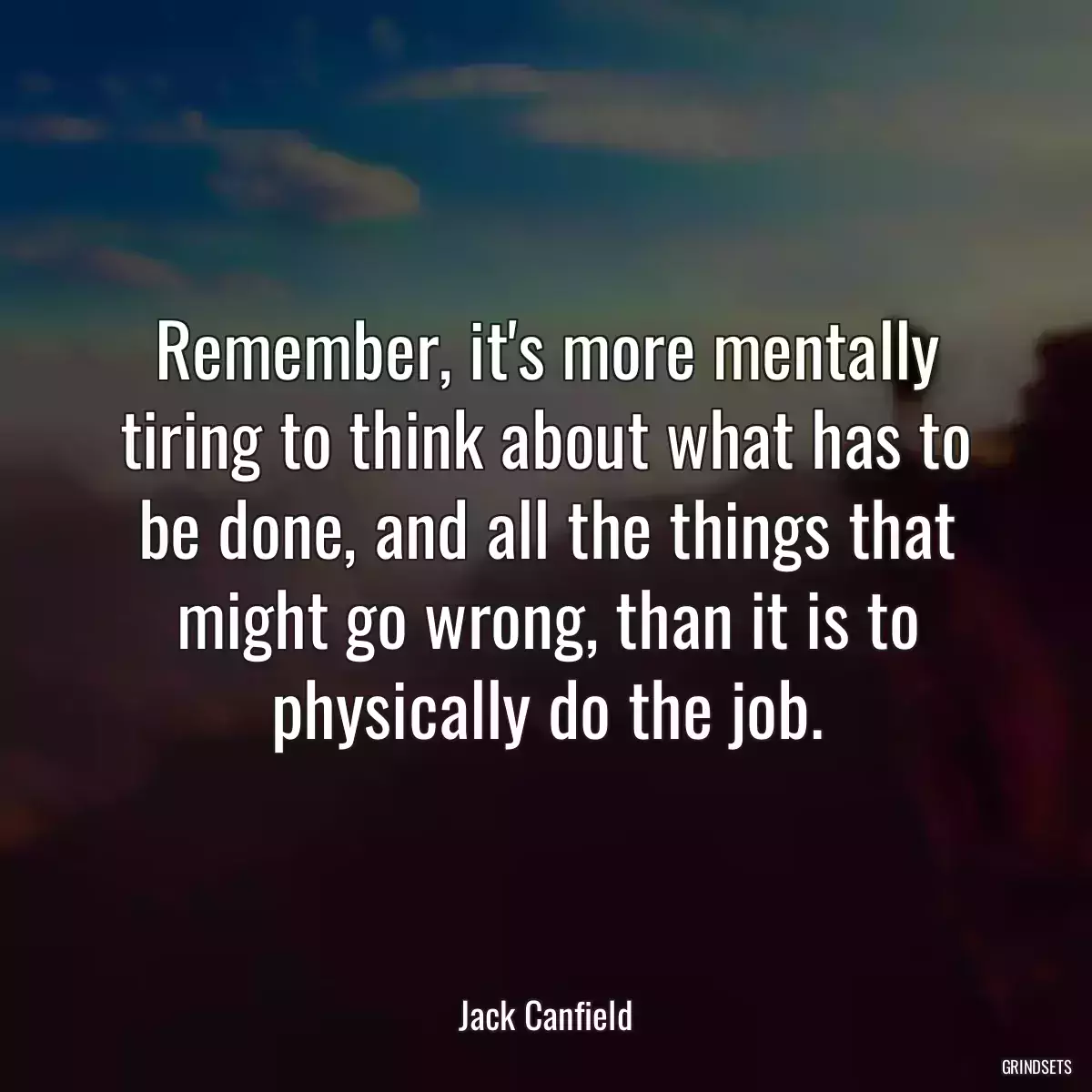 Remember, it\'s more mentally tiring to think about what has to be done, and all the things that might go wrong, than it is to physically do the job.