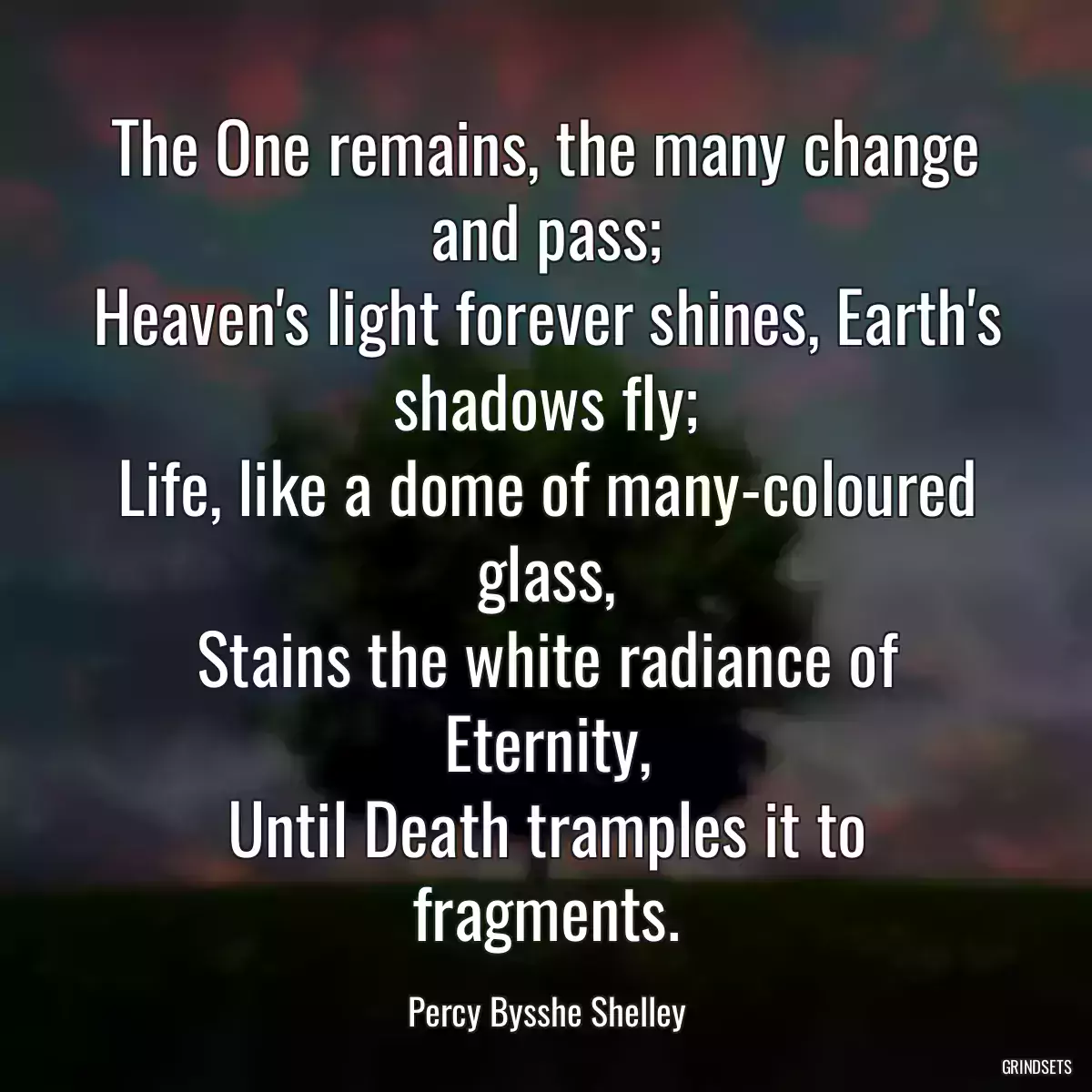 The One remains, the many change and pass;
Heaven\'s light forever shines, Earth\'s shadows fly;
Life, like a dome of many-coloured glass,
Stains the white radiance of Eternity,
Until Death tramples it to fragments.