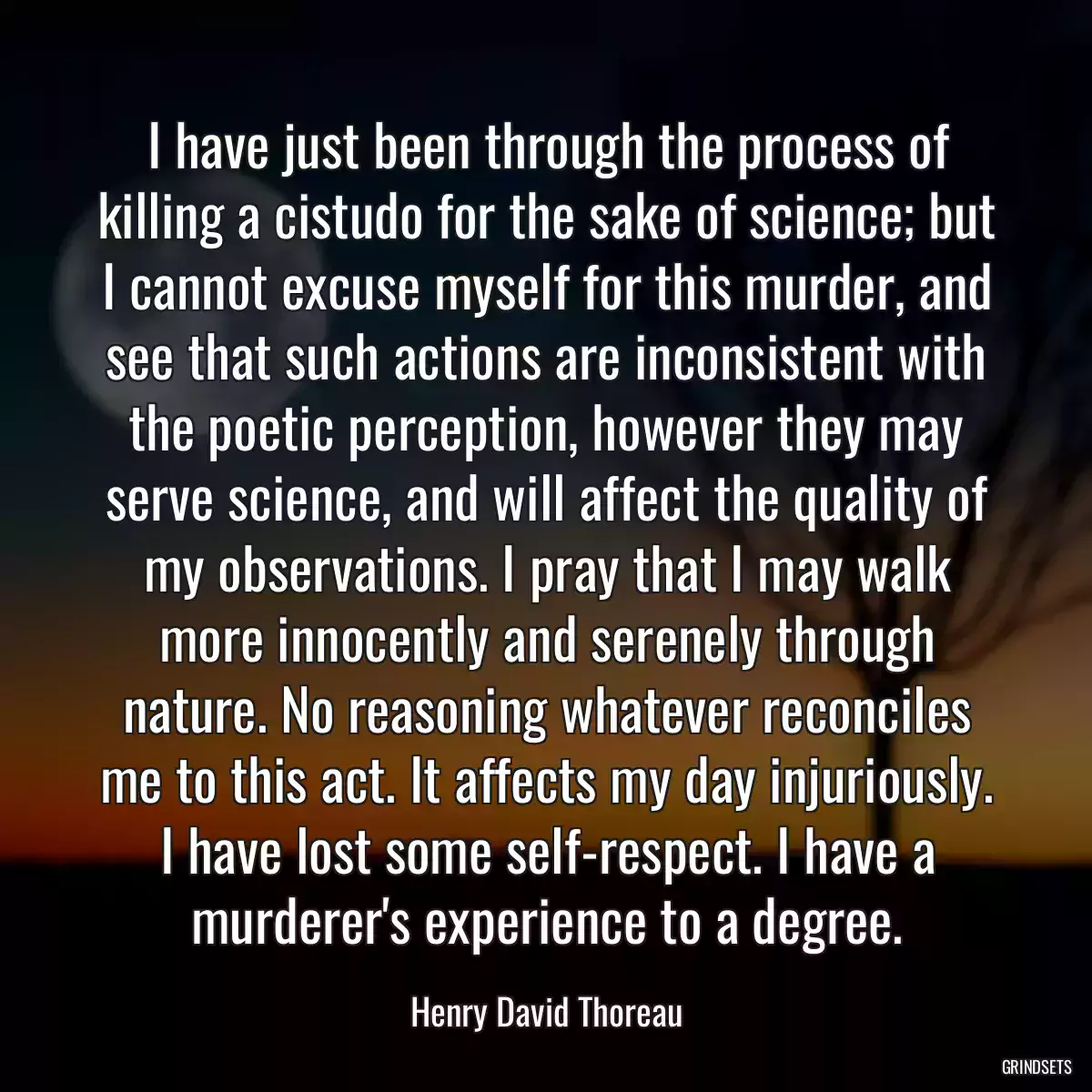 I have just been through the process of killing a cistudo for the sake of science; but I cannot excuse myself for this murder, and see that such actions are inconsistent with the poetic perception, however they may serve science, and will affect the quality of my observations. I pray that I may walk more innocently and serenely through nature. No reasoning whatever reconciles me to this act. It affects my day injuriously. I have lost some self-respect. I have a murderer\'s experience to a degree.