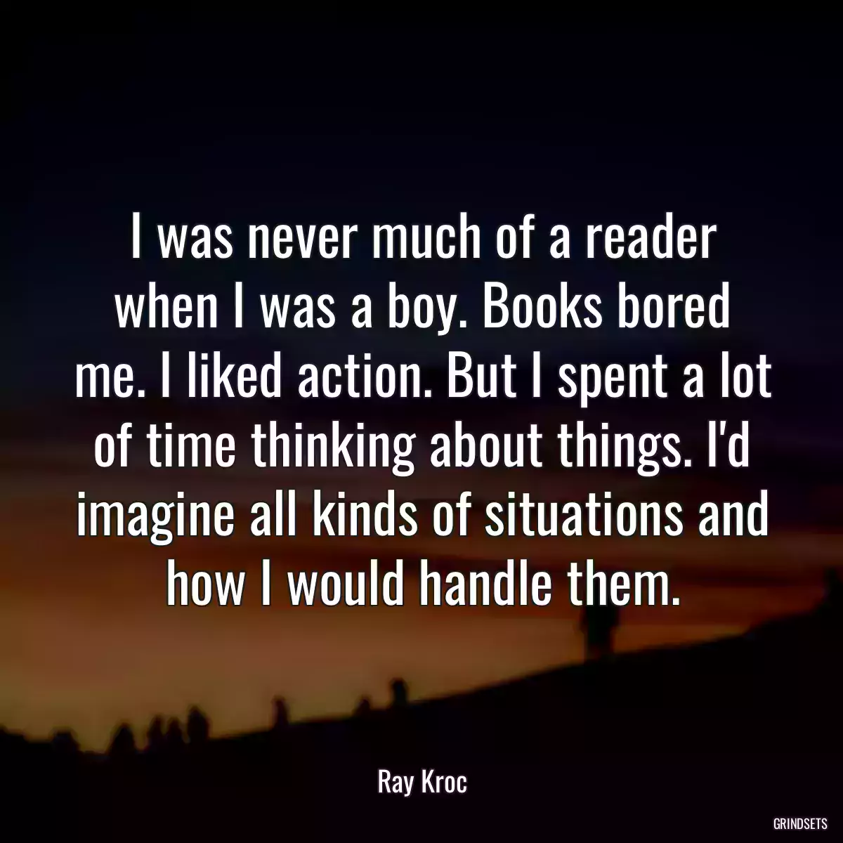 I was never much of a reader when I was a boy. Books bored me. I liked action. But I spent a lot of time thinking about things. I\'d imagine all kinds of situations and how I would handle them.