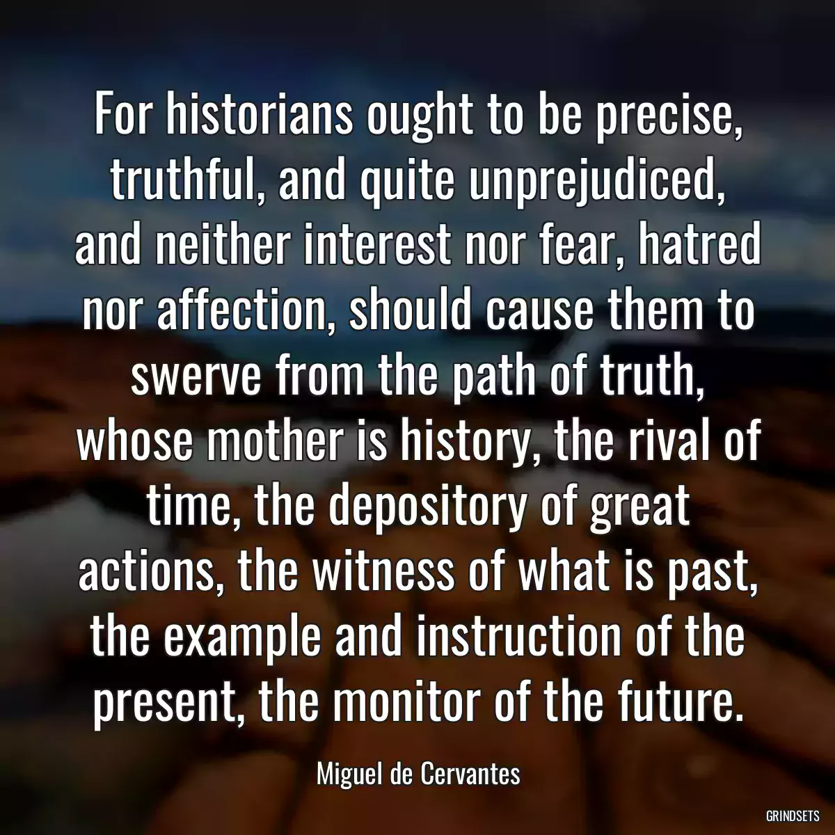 For historians ought to be precise, truthful, and quite unprejudiced, and neither interest nor fear, hatred nor affection, should cause them to swerve from the path of truth, whose mother is history, the rival of time, the depository of great actions, the witness of what is past, the example and instruction of the present, the monitor of the future.