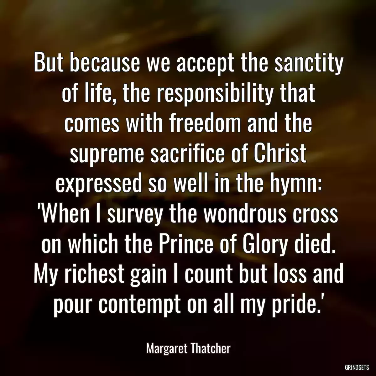 But because we accept the sanctity of life, the responsibility that comes with freedom and the supreme sacrifice of Christ expressed so well in the hymn: \'When I survey the wondrous cross on which the Prince of Glory died. My richest gain I count but loss and pour contempt on all my pride.\'