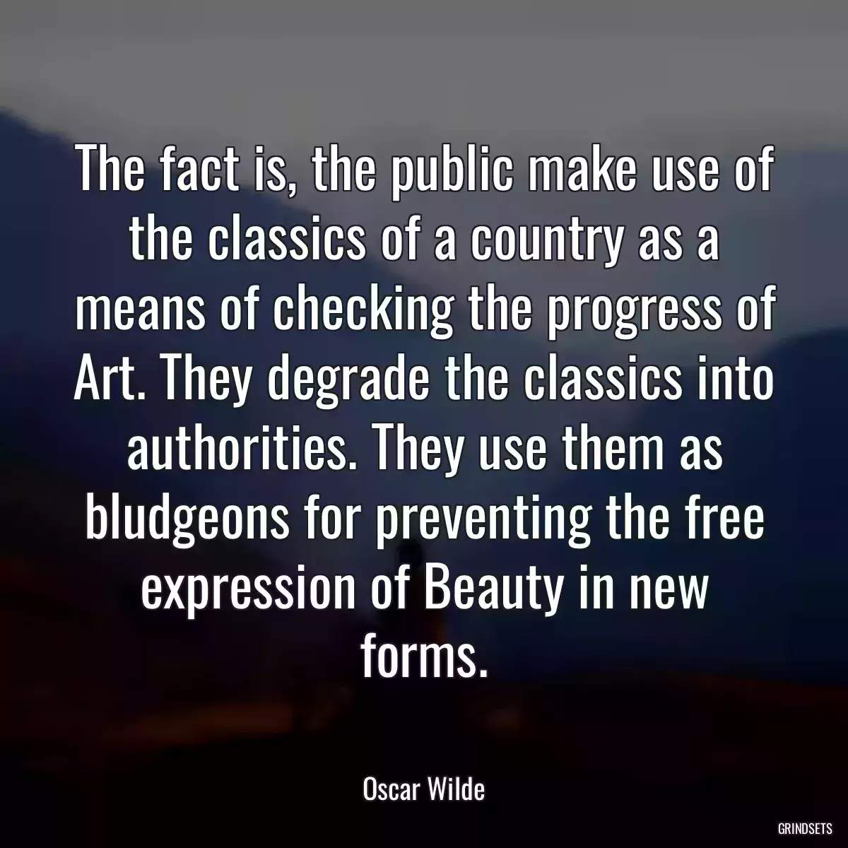 The fact is, the public make use of the classics of a country as a means of checking the progress of Art. They degrade the classics into authorities. They use them as bludgeons for preventing the free expression of Beauty in new forms.