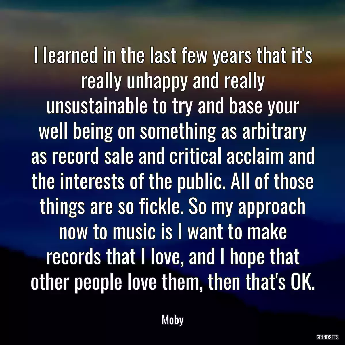 I learned in the last few years that it\'s really unhappy and really unsustainable to try and base your well being on something as arbitrary as record sale and critical acclaim and the interests of the public. All of those things are so fickle. So my approach now to music is I want to make records that I love, and I hope that other people love them, then that\'s OK.