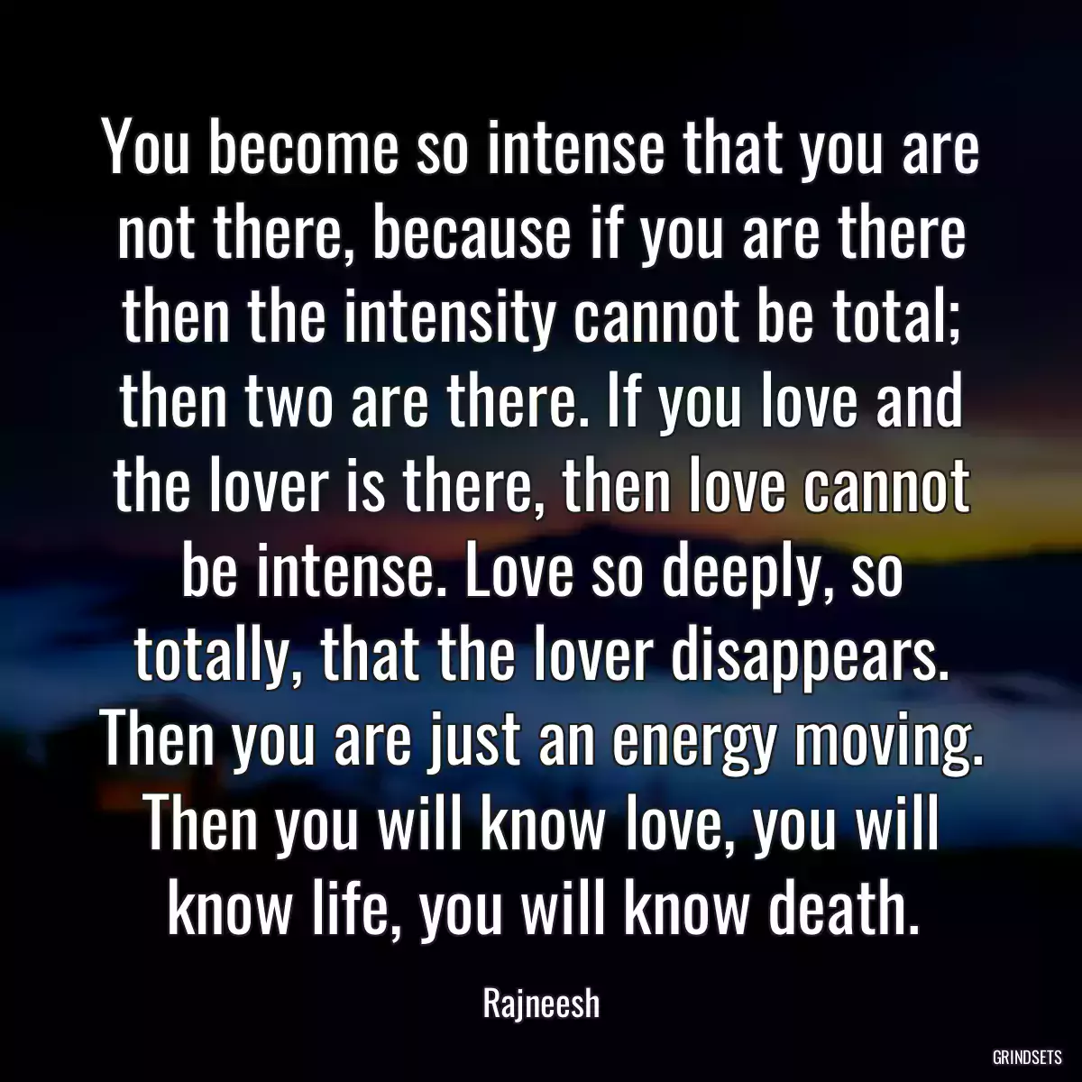 You become so intense that you are not there, because if you are there then the intensity cannot be total; then two are there. If you love and the lover is there, then love cannot be intense. Love so deeply, so totally, that the lover disappears. Then you are just an energy moving. Then you will know love, you will know life, you will know death.