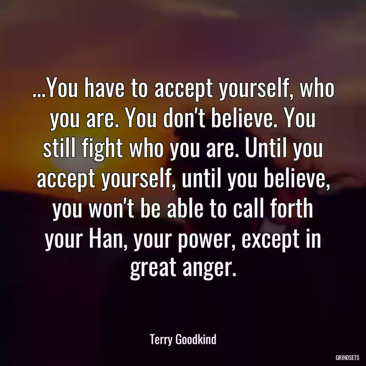 ...You have to accept yourself, who you are. You don\'t believe. You still fight who you are. Until you accept yourself, until you believe, you won\'t be able to call forth your Han, your power, except in great anger.