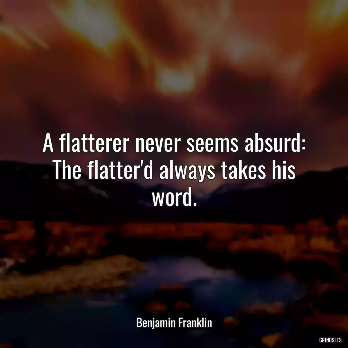 A flatterer never seems absurd: The flatter\'d always takes his word.