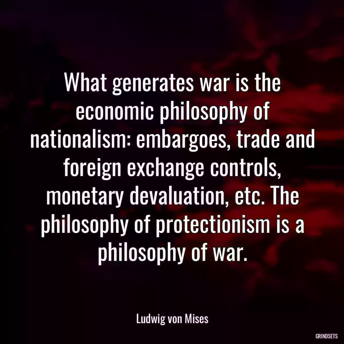 What generates war is the economic philosophy of nationalism: embargoes, trade and foreign exchange controls, monetary devaluation, etc. The philosophy of protectionism is a philosophy of war.