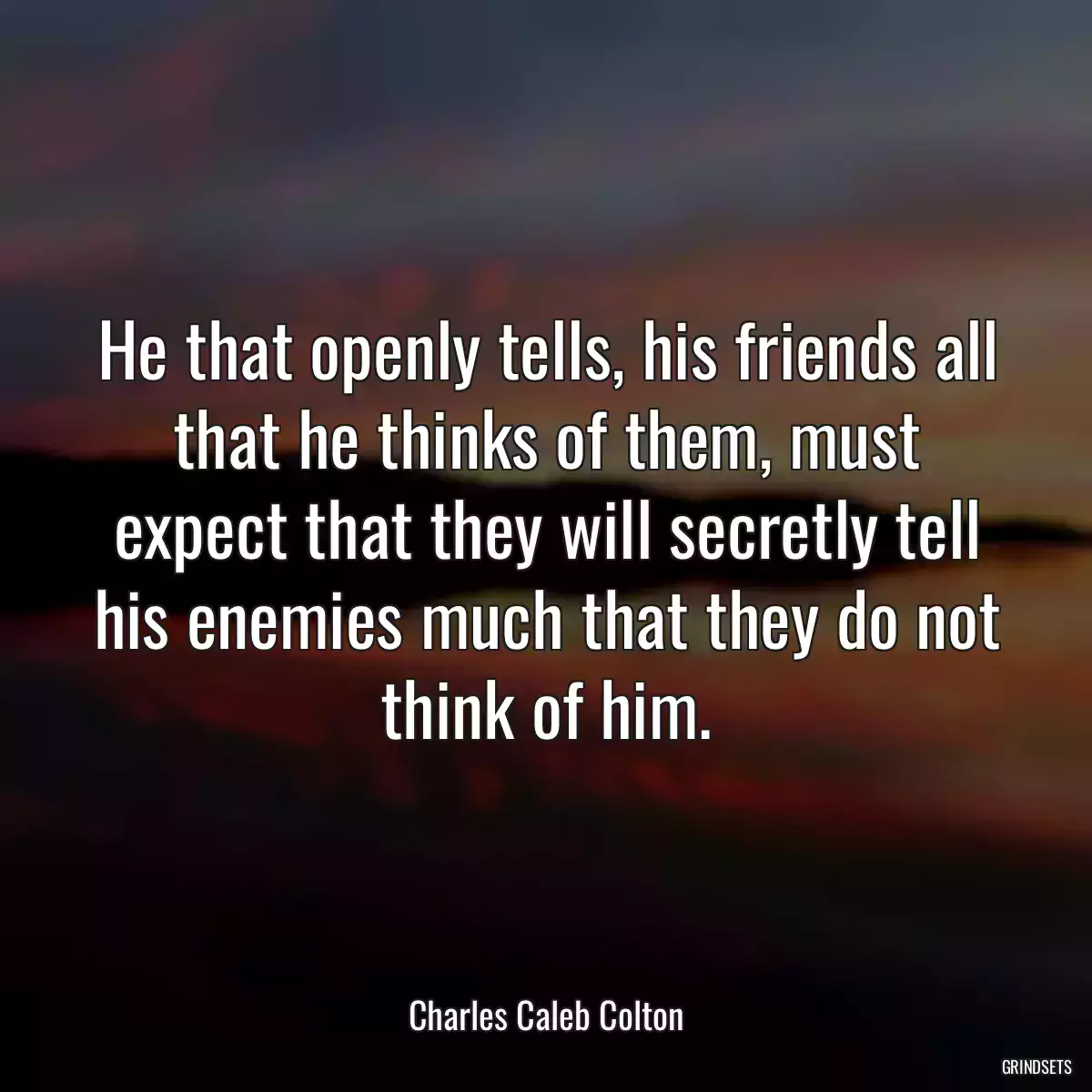 He that openly tells, his friends all that he thinks of them, must expect that they will secretly tell his enemies much that they do not think of him.