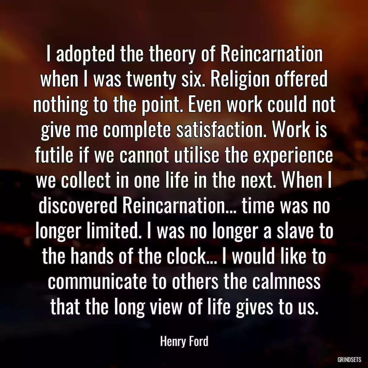 I adopted the theory of Reincarnation when I was twenty six. Religion offered nothing to the point. Even work could not give me complete satisfaction. Work is futile if we cannot utilise the experience we collect in one life in the next. When I discovered Reincarnation... time was no longer limited. I was no longer a slave to the hands of the clock... I would like to communicate to others the calmness that the long view of life gives to us.