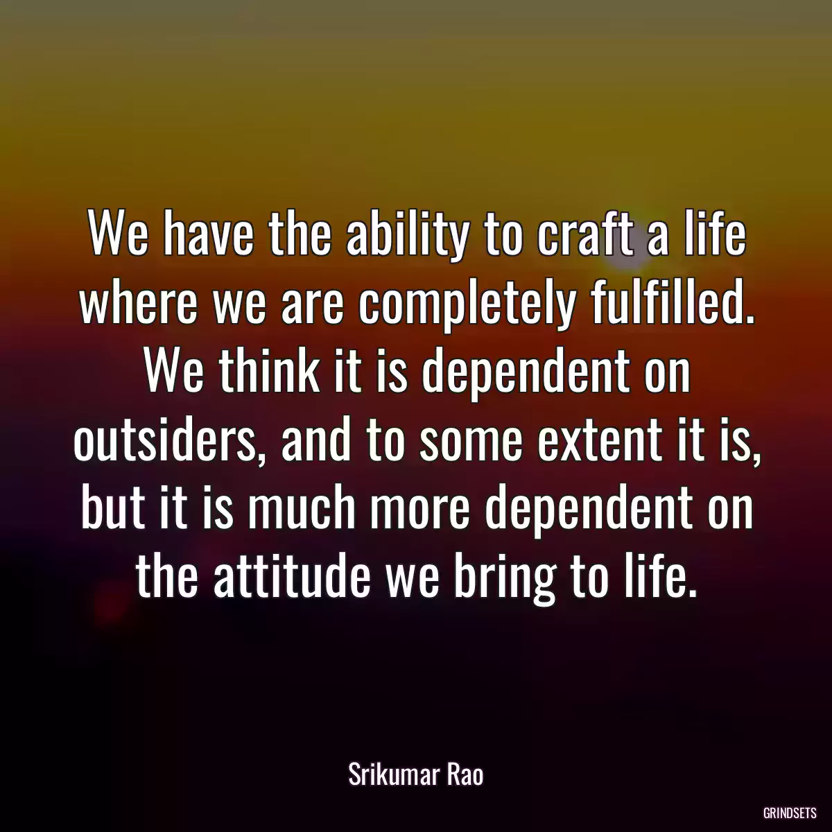 We have the ability to craft a life where we are completely fulfilled. We think it is dependent on outsiders, and to some extent it is, but it is much more dependent on the attitude we bring to life.