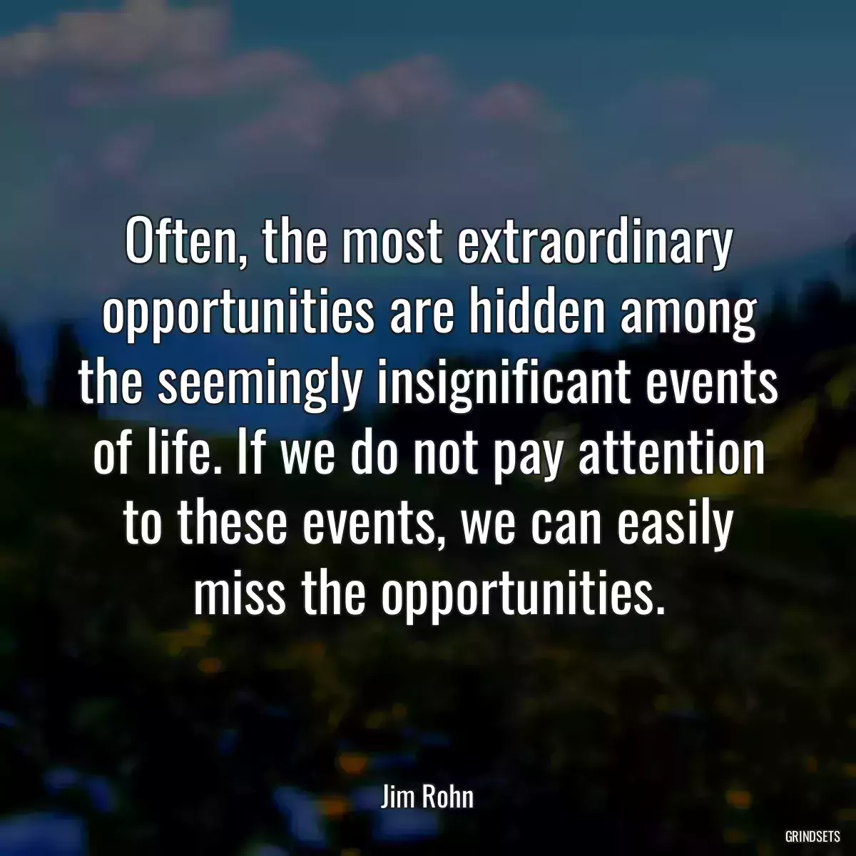 Often, the most extraordinary opportunities are hidden among the seemingly insignificant events of life. If we do not pay attention to these events, we can easily miss the opportunities.