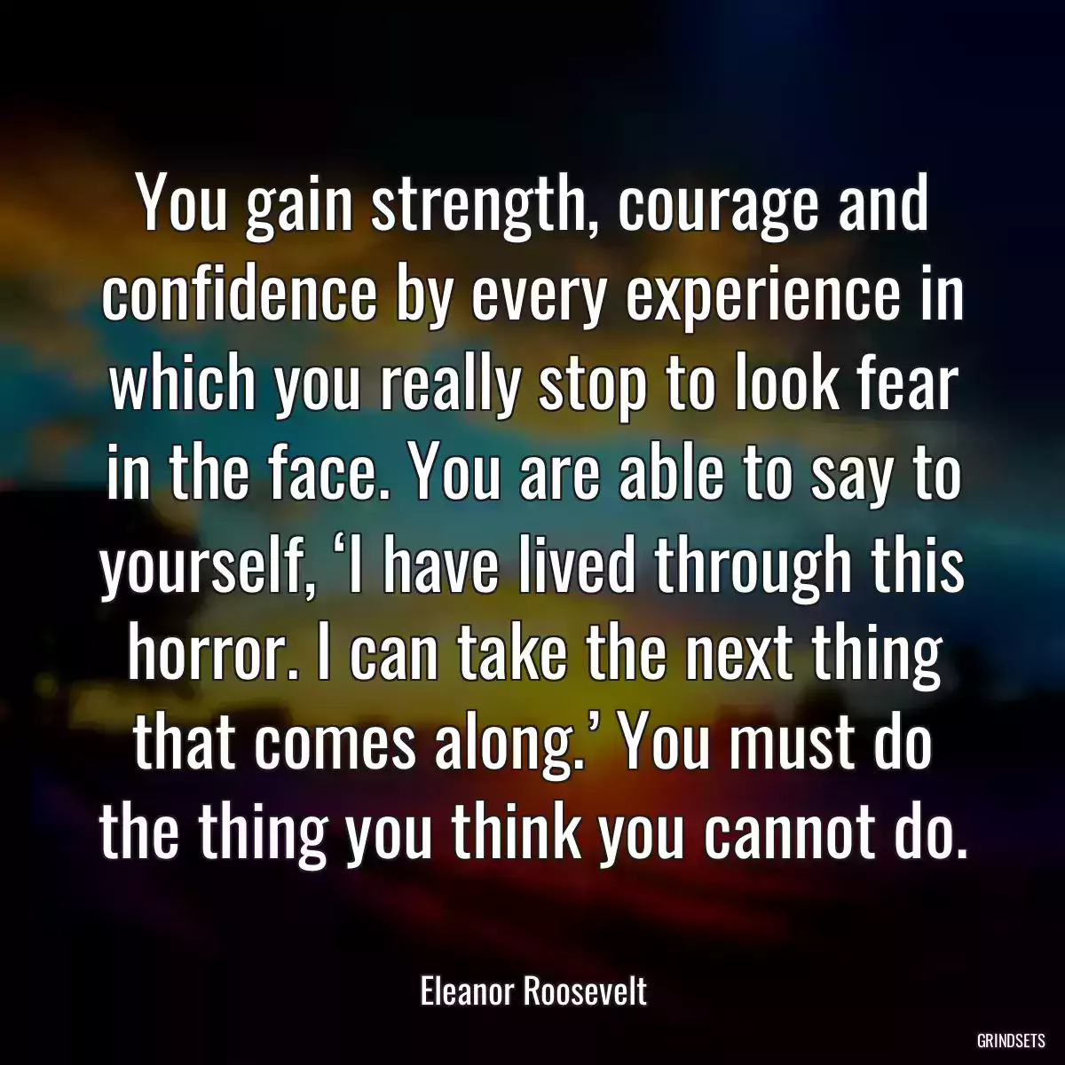 You gain strength, courage and confidence by every experience in which you really stop to look fear in the face. You are able to say to yourself, ‘I have lived through this horror. I can take the next thing that comes along.’ You must do the thing you think you cannot do.