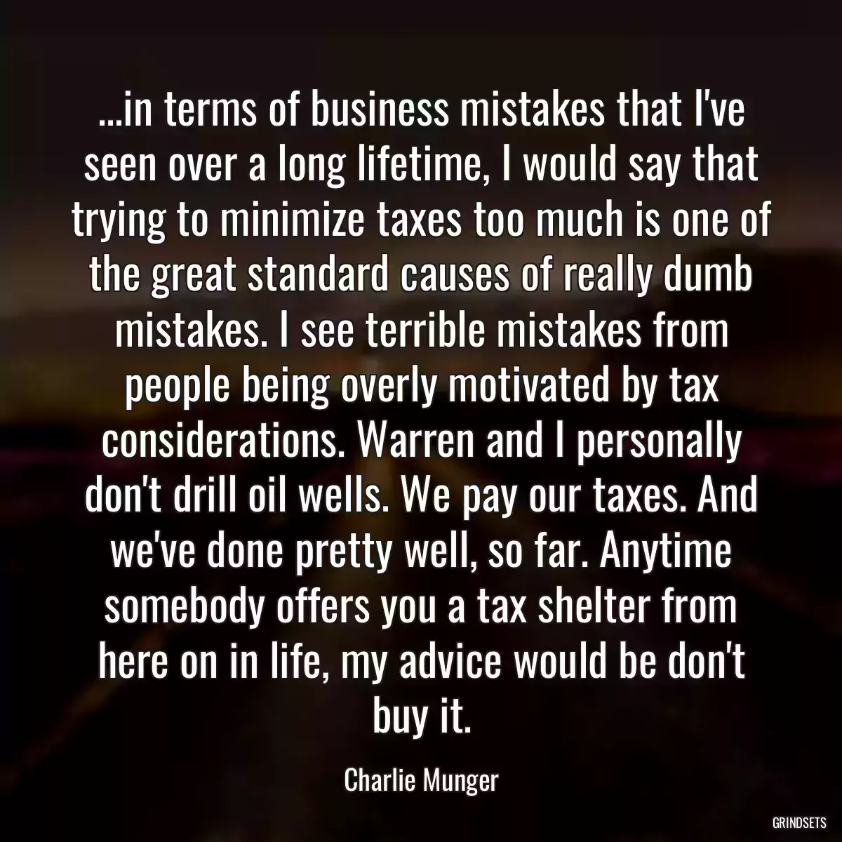 ...in terms of business mistakes that I\'ve seen over a long lifetime, I would say that trying to minimize taxes too much is one of the great standard causes of really dumb mistakes. I see terrible mistakes from people being overly motivated by tax considerations. Warren and I personally don\'t drill oil wells. We pay our taxes. And we\'ve done pretty well, so far. Anytime somebody offers you a tax shelter from here on in life, my advice would be don\'t buy it.