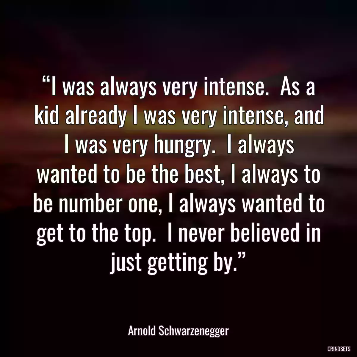 “I was always very intense.  As a kid already I was very intense, and I was very hungry.  I always wanted to be the best, I always to be number one, I always wanted to get to the top.  I never believed in just getting by.”