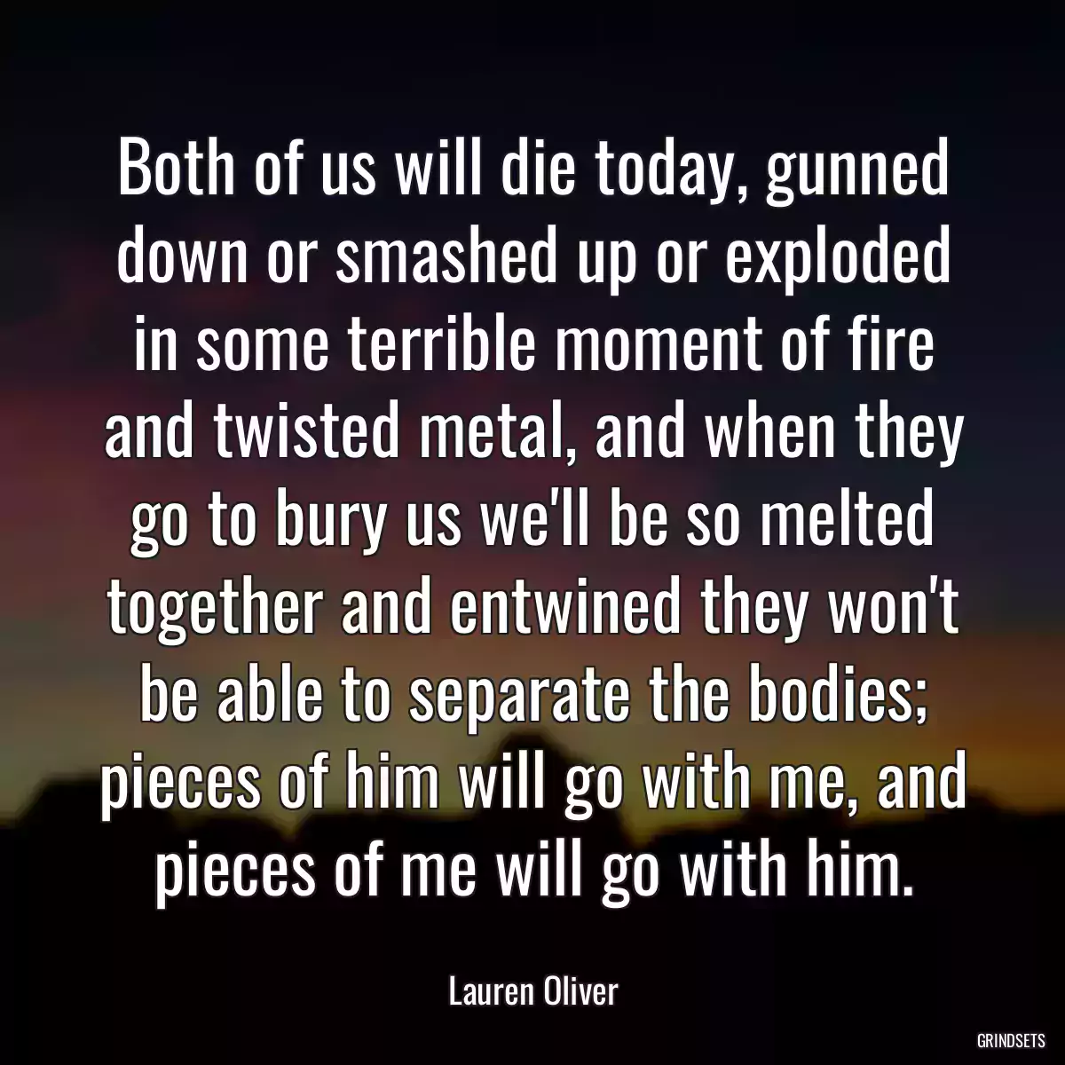 Both of us will die today, gunned down or smashed up or exploded in some terrible moment of fire and twisted metal, and when they go to bury us we\'ll be so melted together and entwined they won\'t be able to separate the bodies; pieces of him will go with me, and pieces of me will go with him.