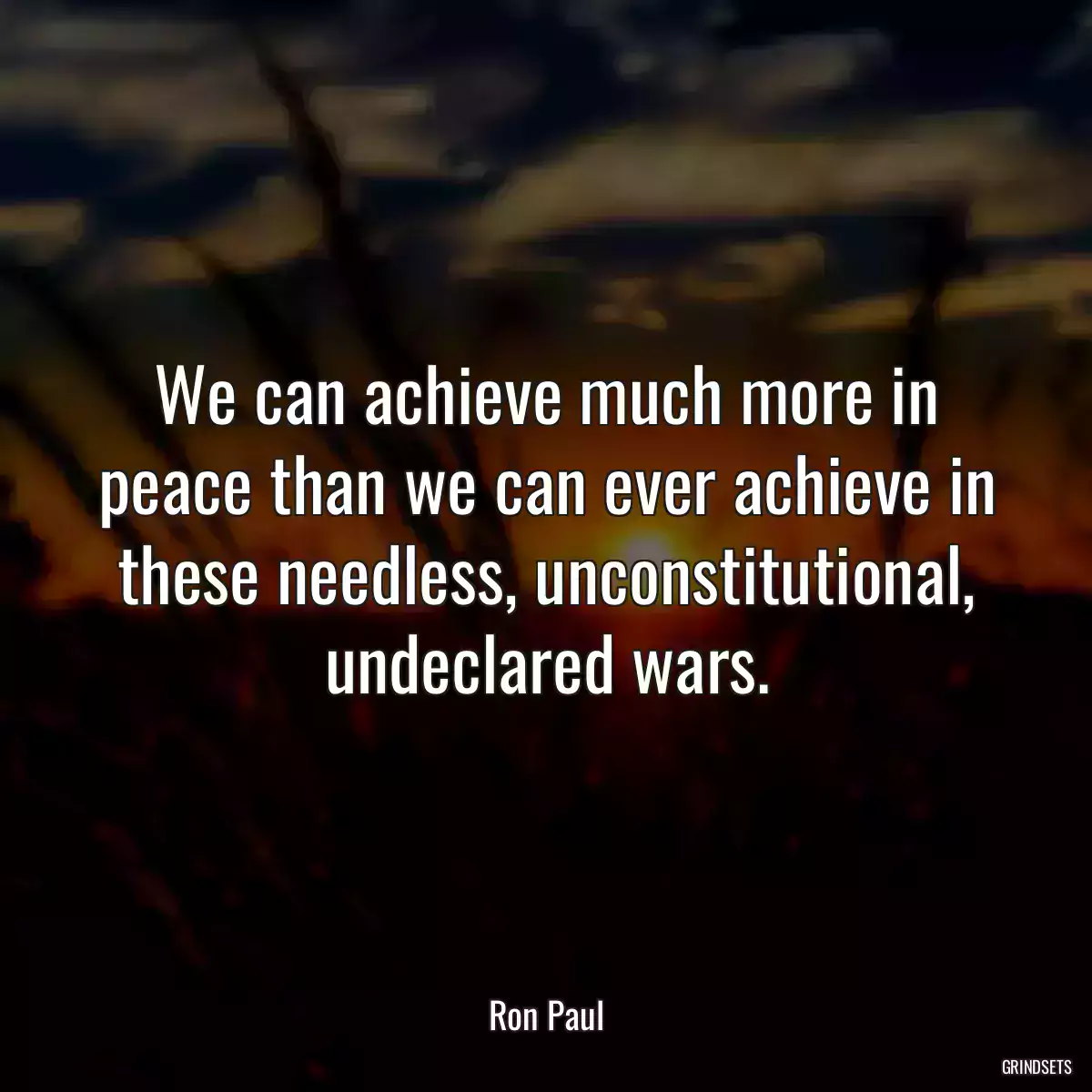 We can achieve much more in peace than we can ever achieve in these needless, unconstitutional, undeclared wars.