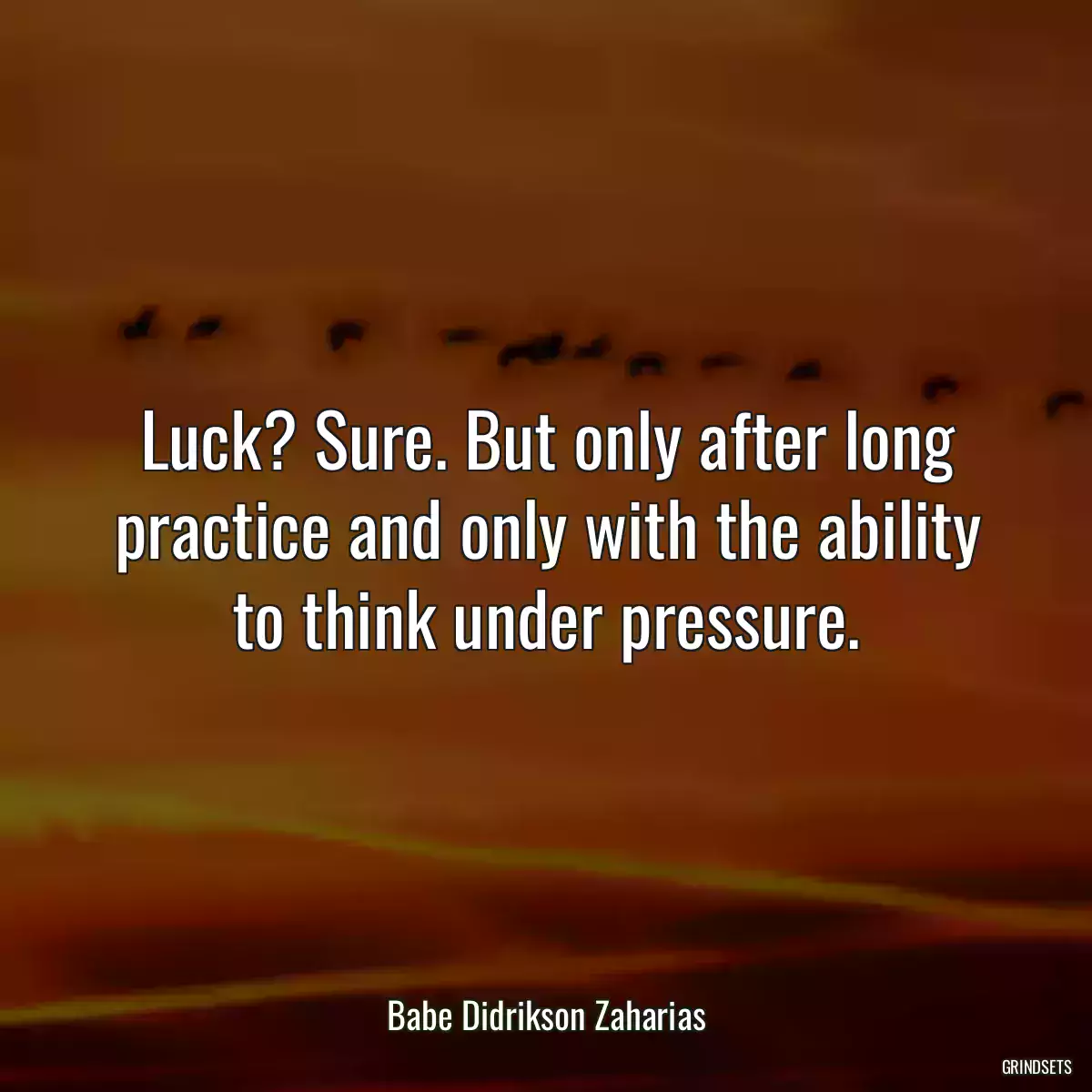 Luck? Sure. But only after long practice and only with the ability to think under pressure.