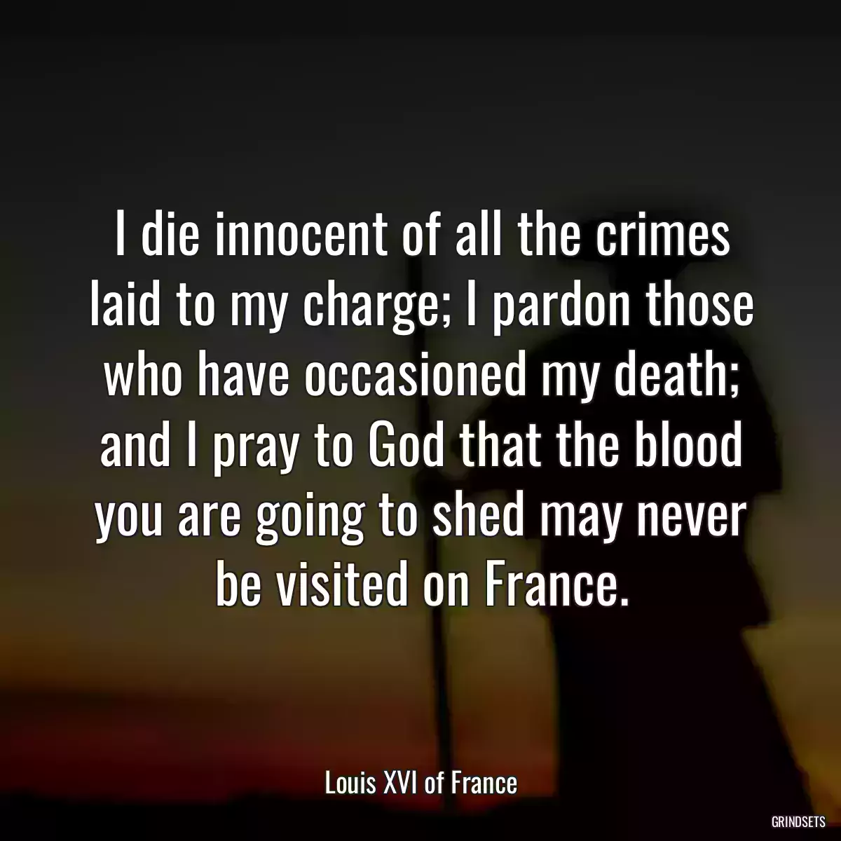 I die innocent of all the crimes laid to my charge; I pardon those who have occasioned my death; and I pray to God that the blood you are going to shed may never be visited on France.