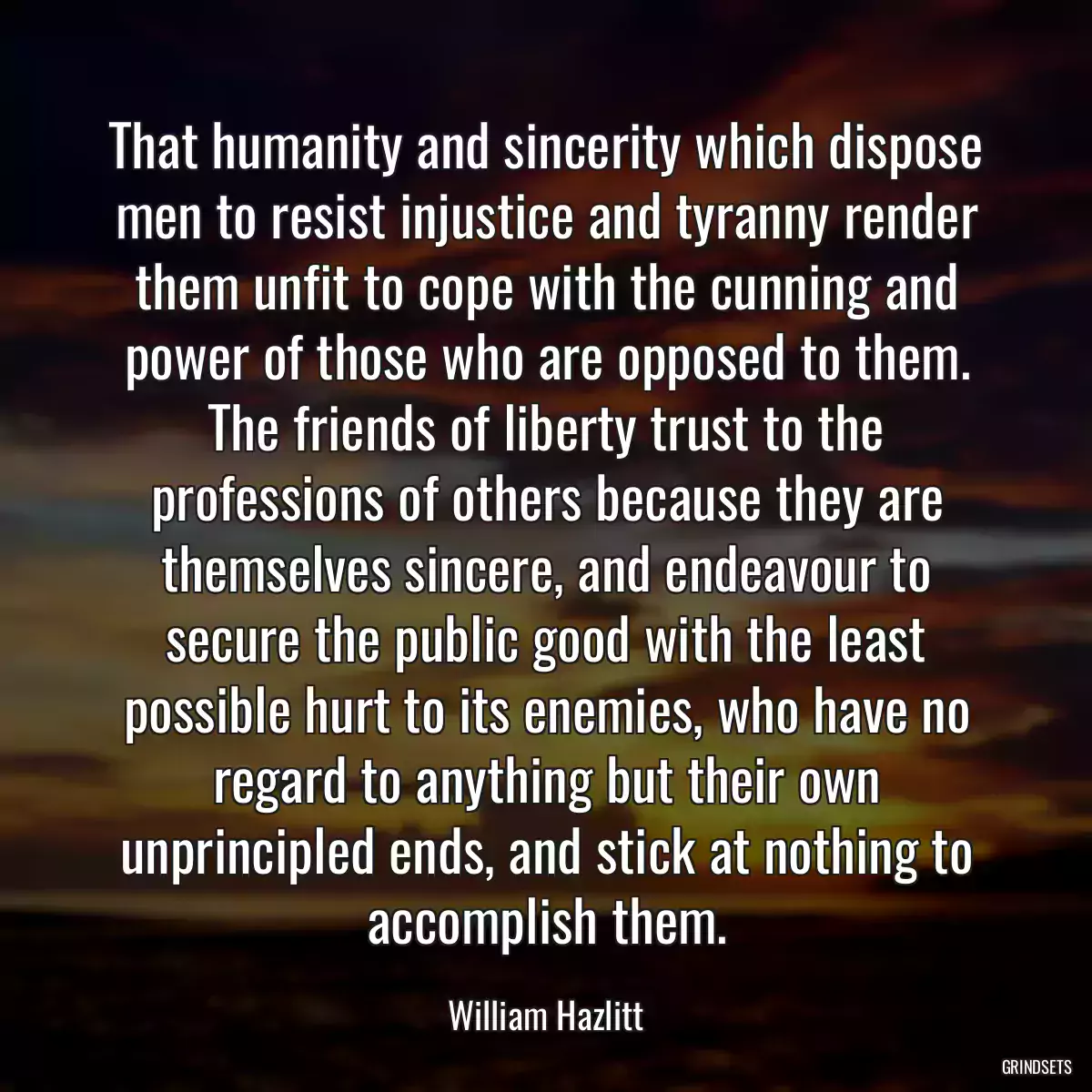 That humanity and sincerity which dispose men to resist injustice and tyranny render them unfit to cope with the cunning and power of those who are opposed to them. The friends of liberty trust to the professions of others because they are themselves sincere, and endeavour to secure the public good with the least possible hurt to its enemies, who have no regard to anything but their own unprincipled ends, and stick at nothing to accomplish them.