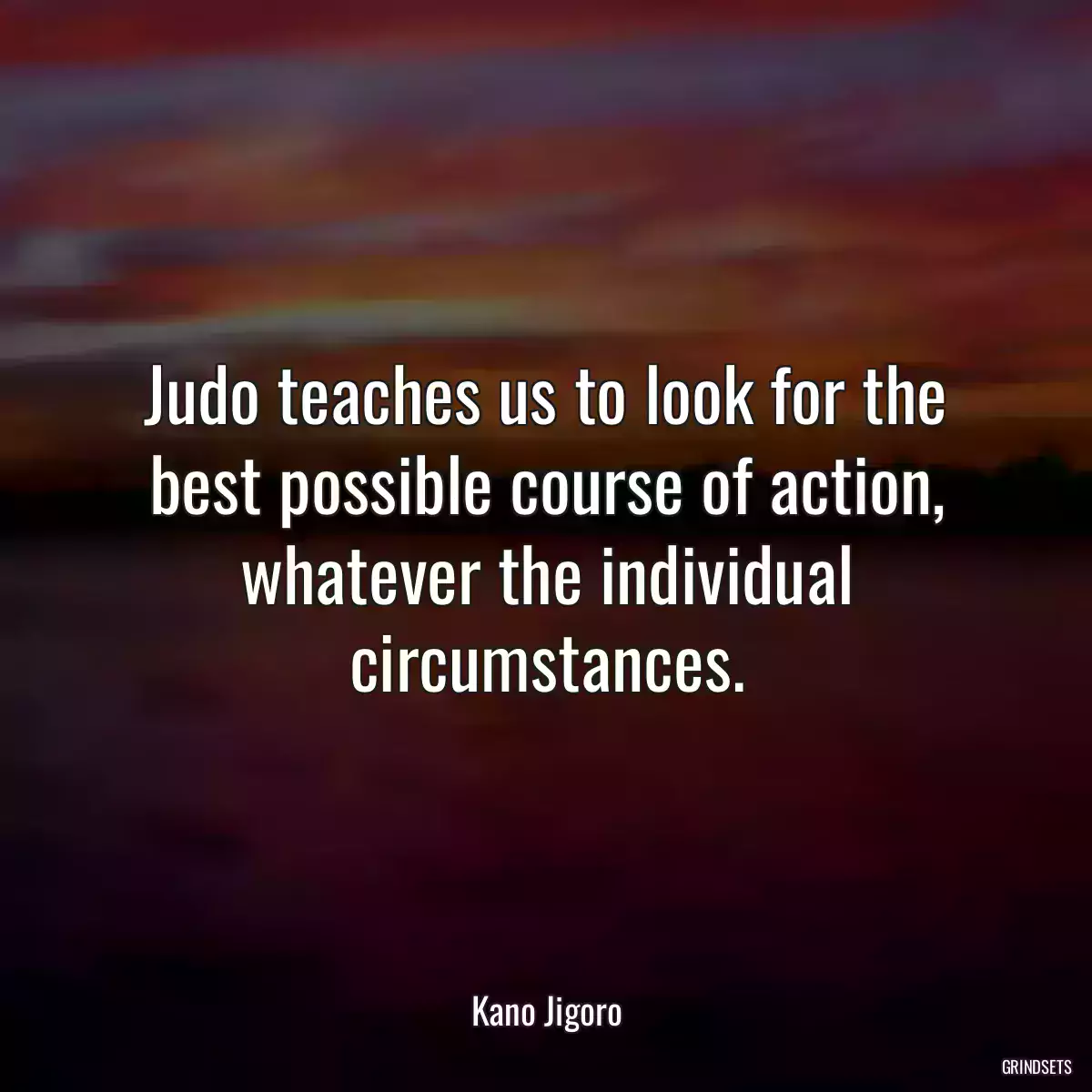 Judo teaches us to look for the best possible course of action, whatever the individual circumstances.