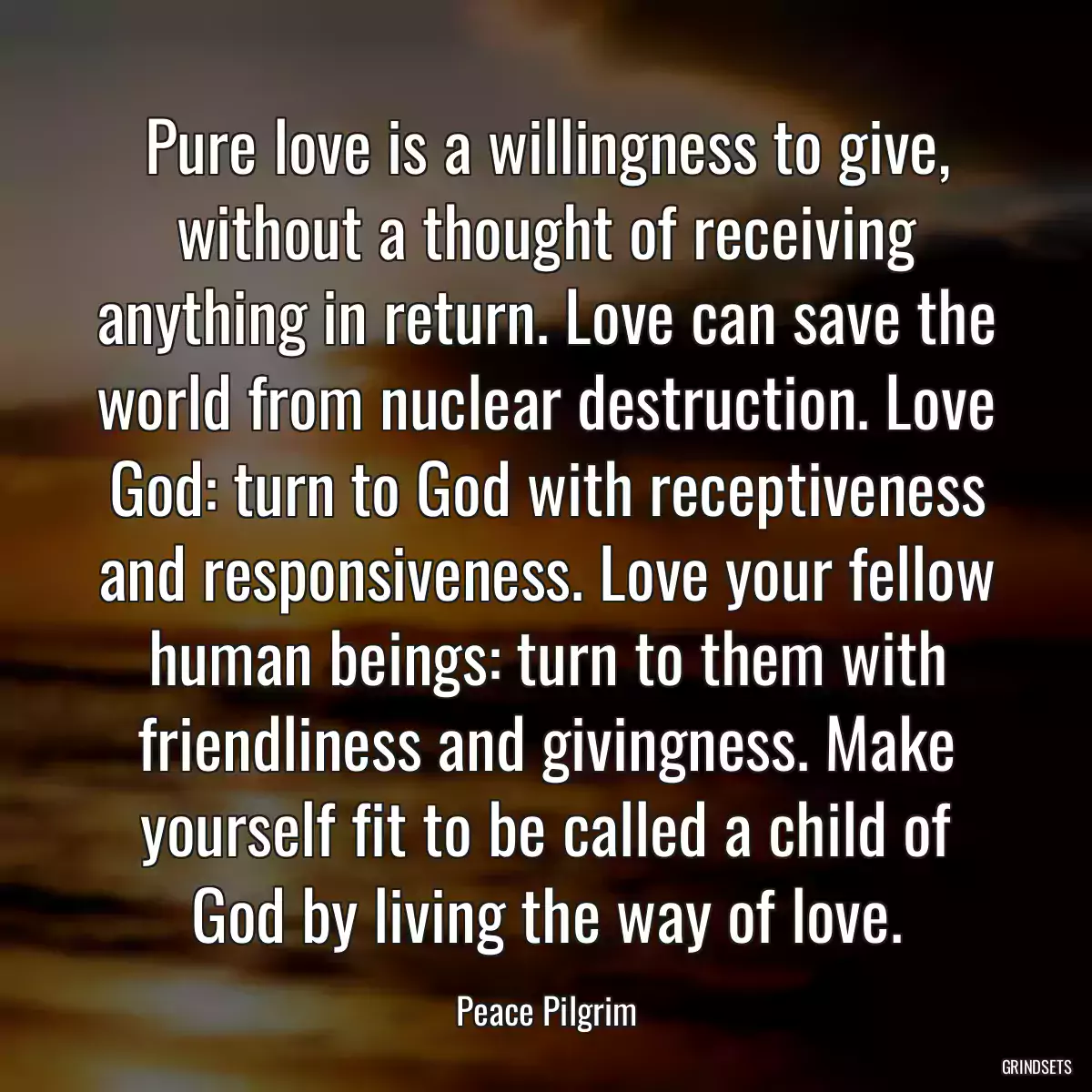 Pure love is a willingness to give, without a thought of receiving anything in return. Love can save the world from nuclear destruction. Love God: turn to God with receptiveness and responsiveness. Love your fellow human beings: turn to them with friendliness and givingness. Make yourself fit to be called a child of God by living the way of love.