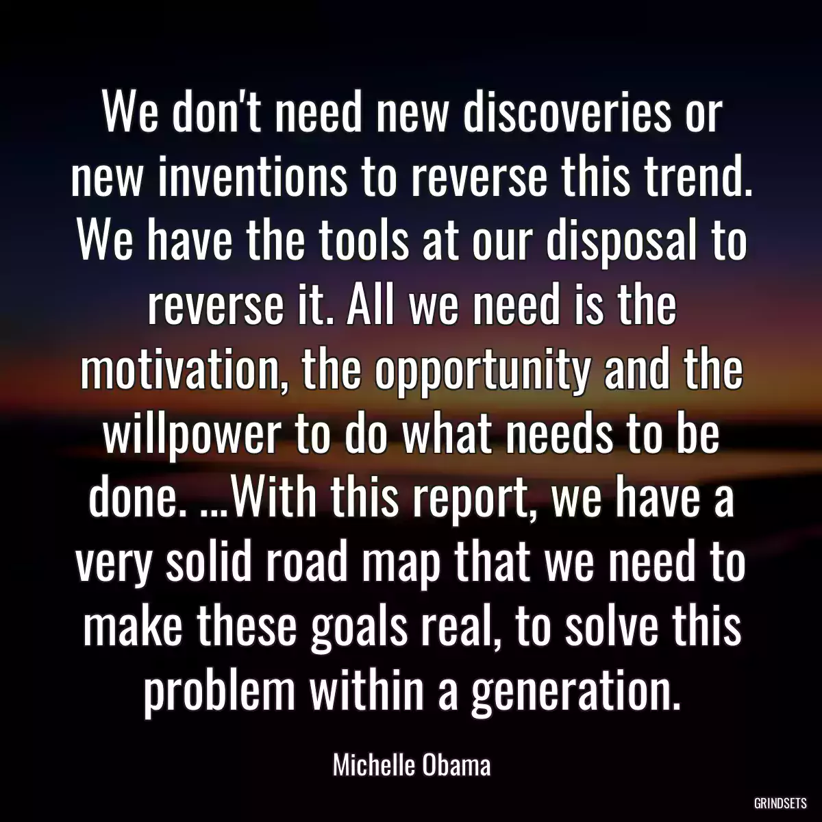 We don\'t need new discoveries or new inventions to reverse this trend. We have the tools at our disposal to reverse it. All we need is the motivation, the opportunity and the willpower to do what needs to be done. ...With this report, we have a very solid road map that we need to make these goals real, to solve this problem within a generation.