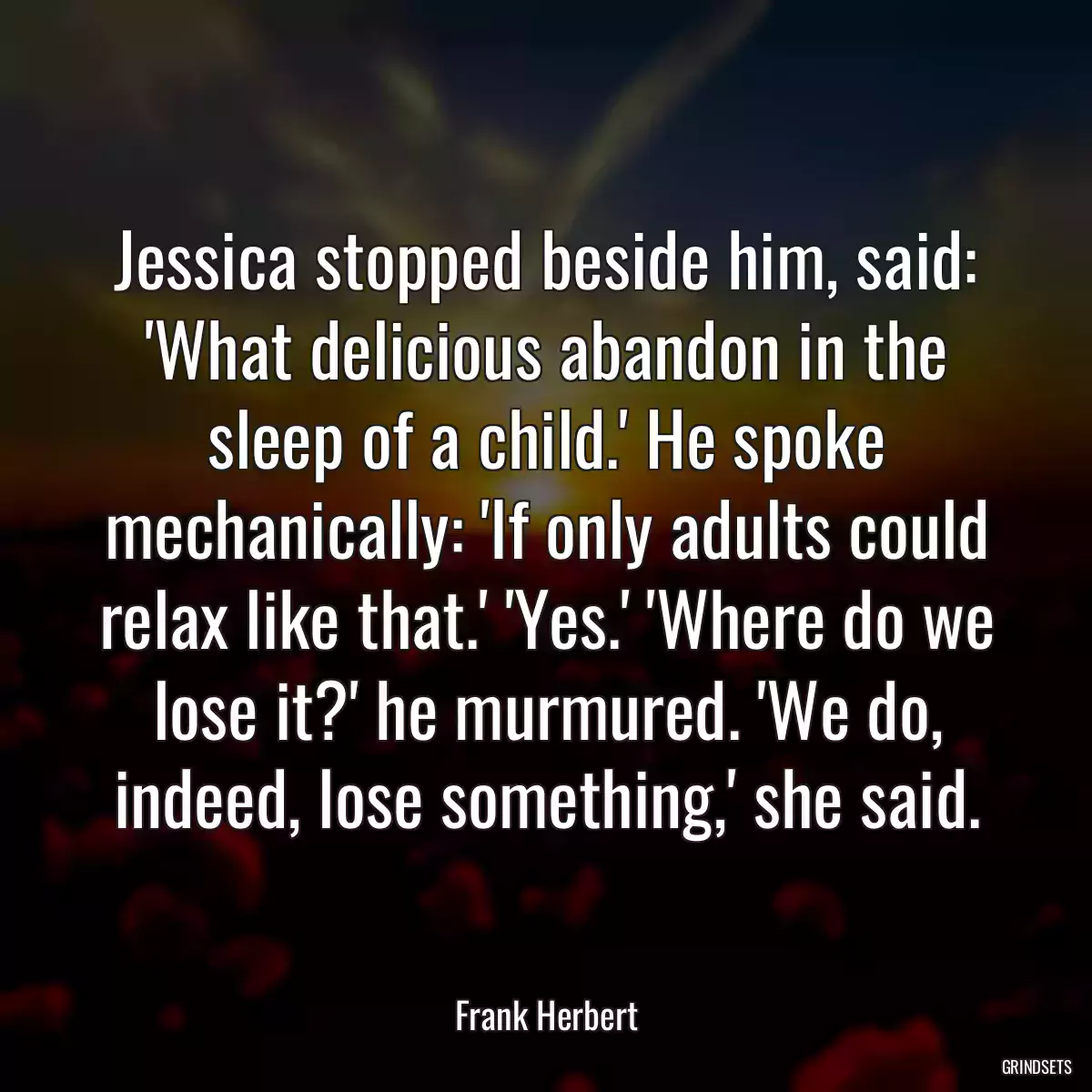 Jessica stopped beside him, said: \'What delicious abandon in the sleep of a child.\' He spoke mechanically: \'If only adults could relax like that.\' \'Yes.\' \'Where do we lose it?\' he murmured. \'We do, indeed, lose something,\' she said.