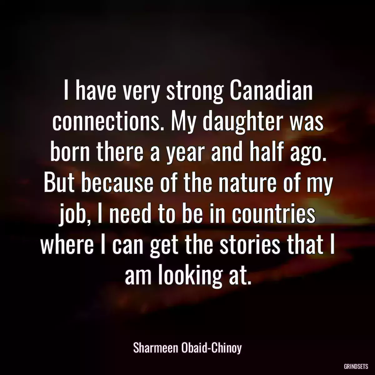 I have very strong Canadian connections. My daughter was born there a year and half ago. But because of the nature of my job, I need to be in countries where I can get the stories that I am looking at.