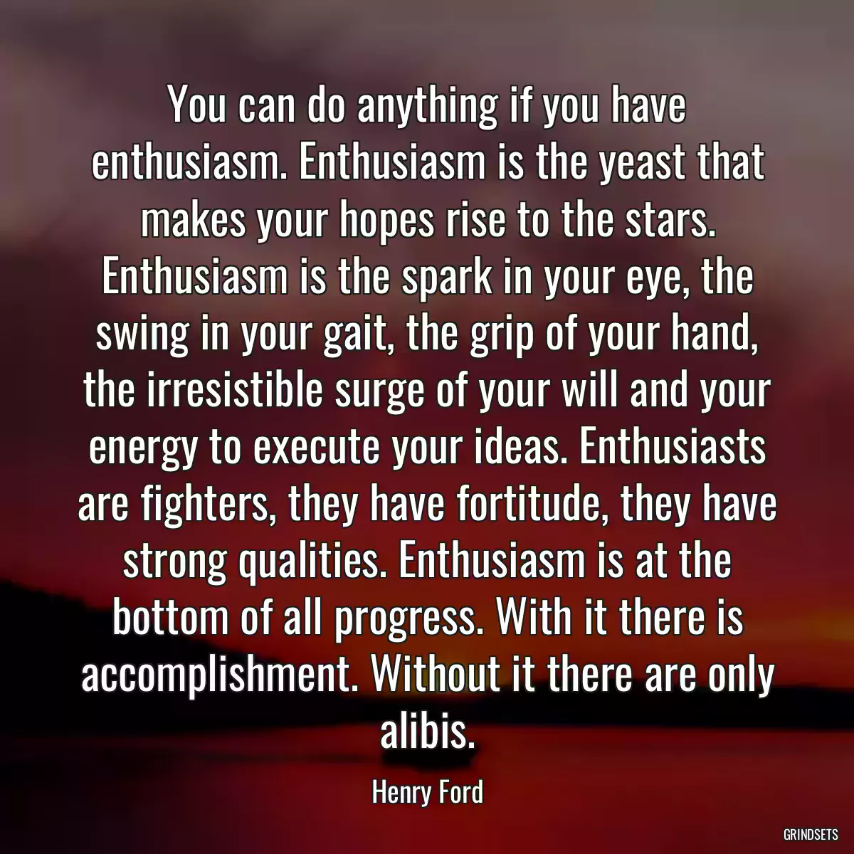 You can do anything if you have enthusiasm. Enthusiasm is the yeast that makes your hopes rise to the stars. Enthusiasm is the spark in your eye, the swing in your gait, the grip of your hand, the irresistible surge of your will and your energy to execute your ideas. Enthusiasts are fighters, they have fortitude, they have strong qualities. Enthusiasm is at the bottom of all progress. With it there is accomplishment. Without it there are only alibis.