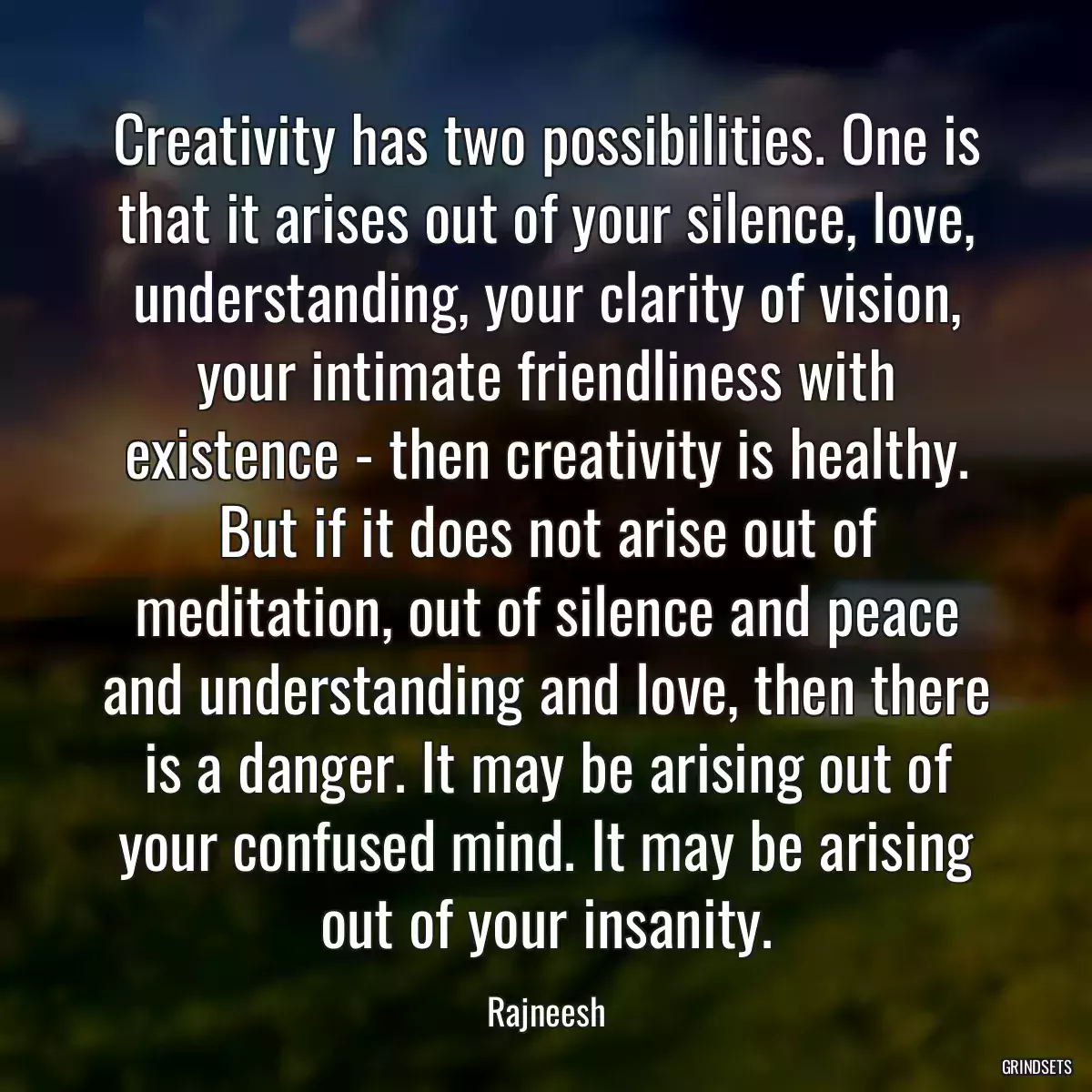 Creativity has two possibilities. One is that it arises out of your silence, love, understanding, your clarity of vision, your intimate friendliness with existence - then creativity is healthy. But if it does not arise out of meditation, out of silence and peace and understanding and love, then there is a danger. It may be arising out of your confused mind. It may be arising out of your insanity.