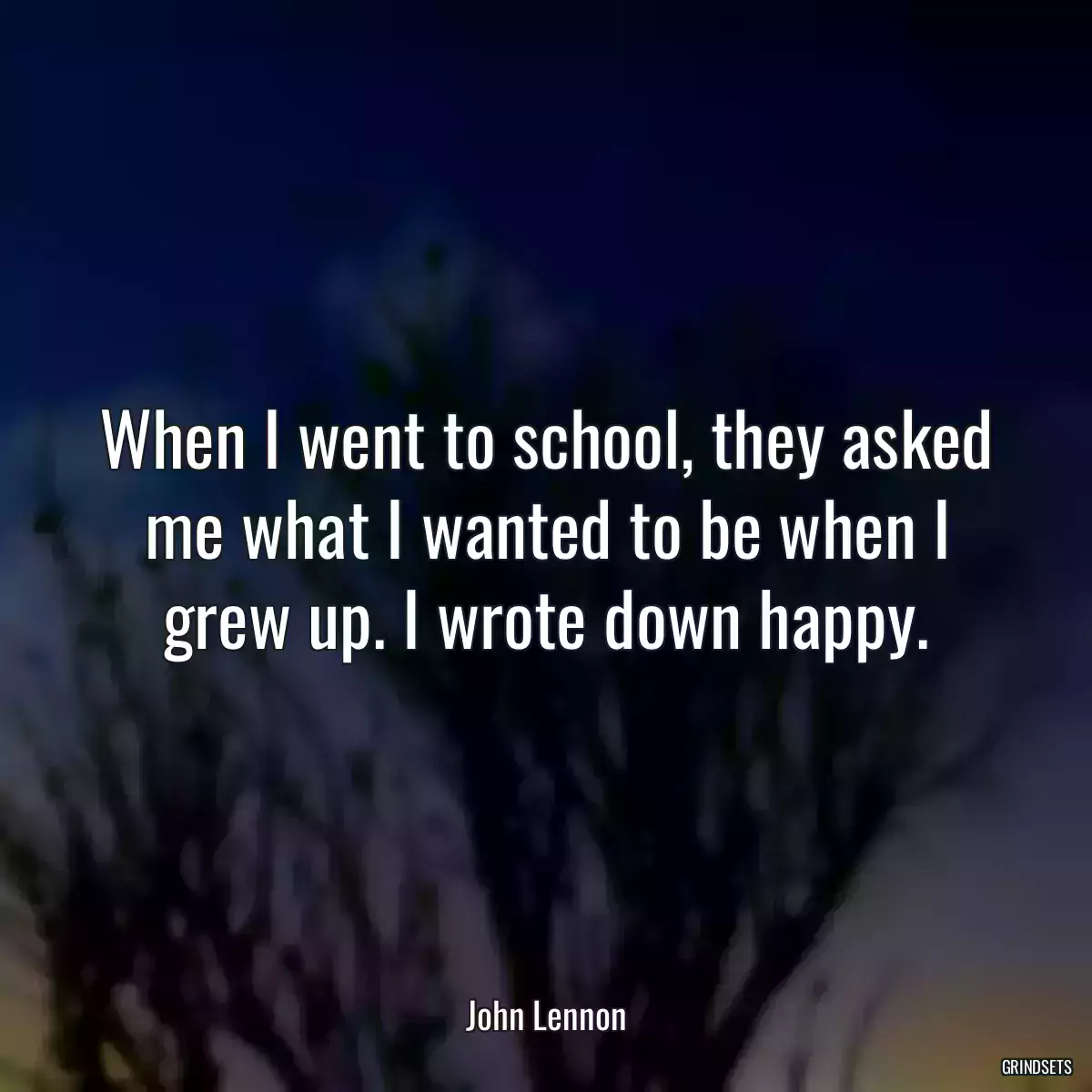 When I went to school, they asked me what I wanted to be when I grew up. I wrote down happy.