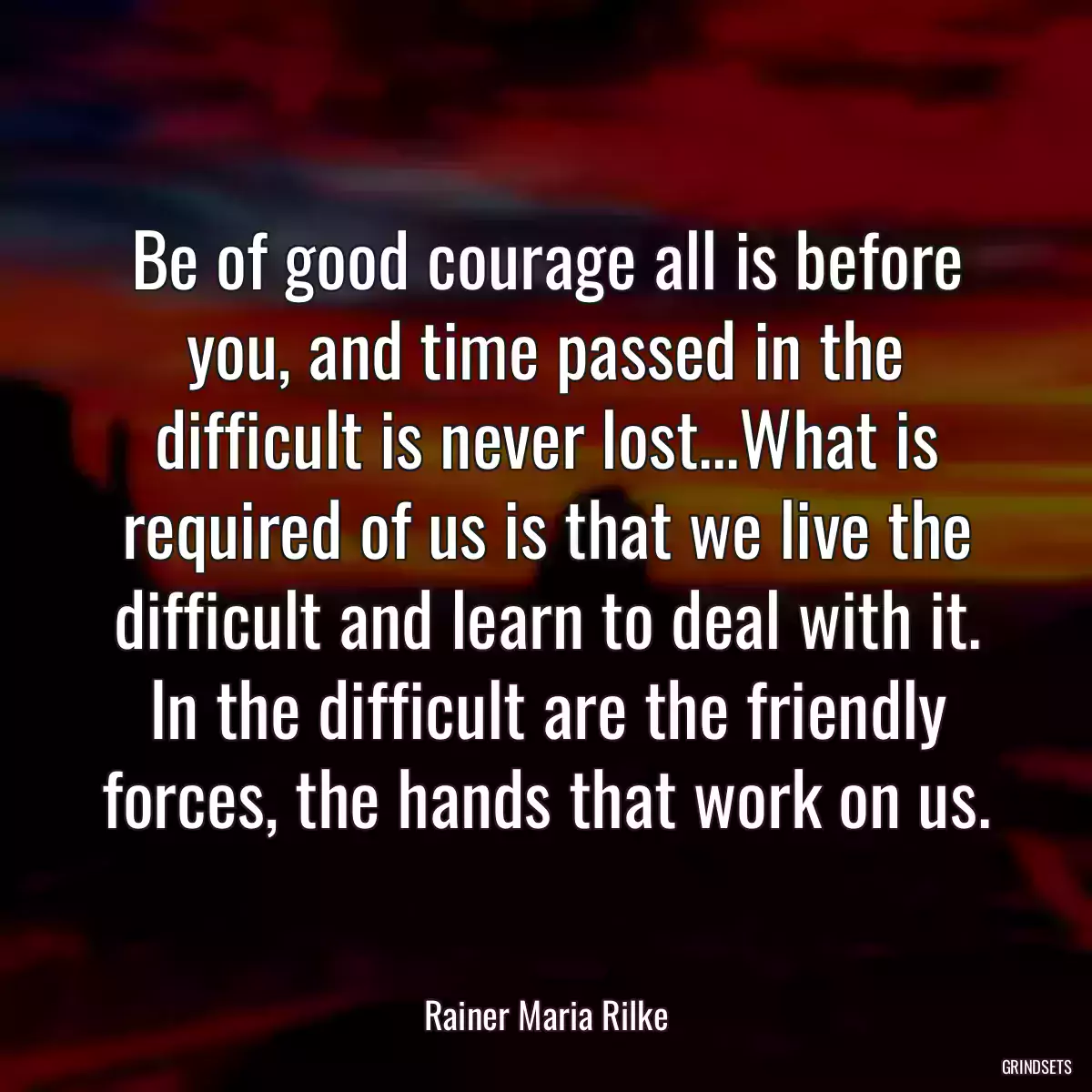 Be of good courage all is before you, and time passed in the difficult is never lost...What is required of us is that we live the difficult and learn to deal with it. In the difficult are the friendly forces, the hands that work on us.