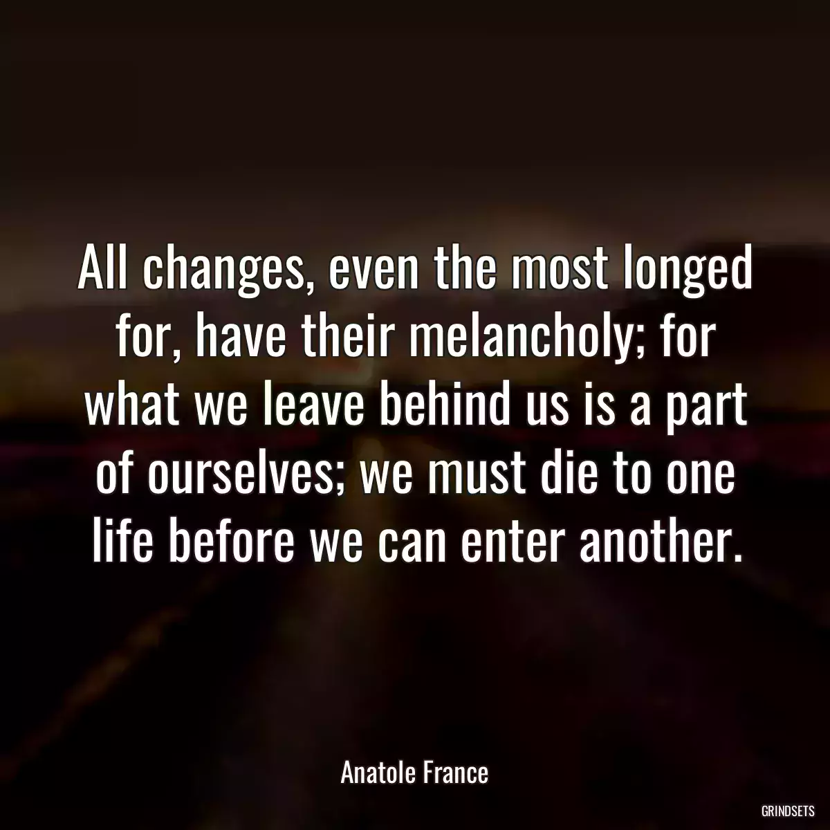 All changes, even the most longed for, have their melancholy; for what we leave behind us is a part of ourselves; we must die to one life before we can enter another.