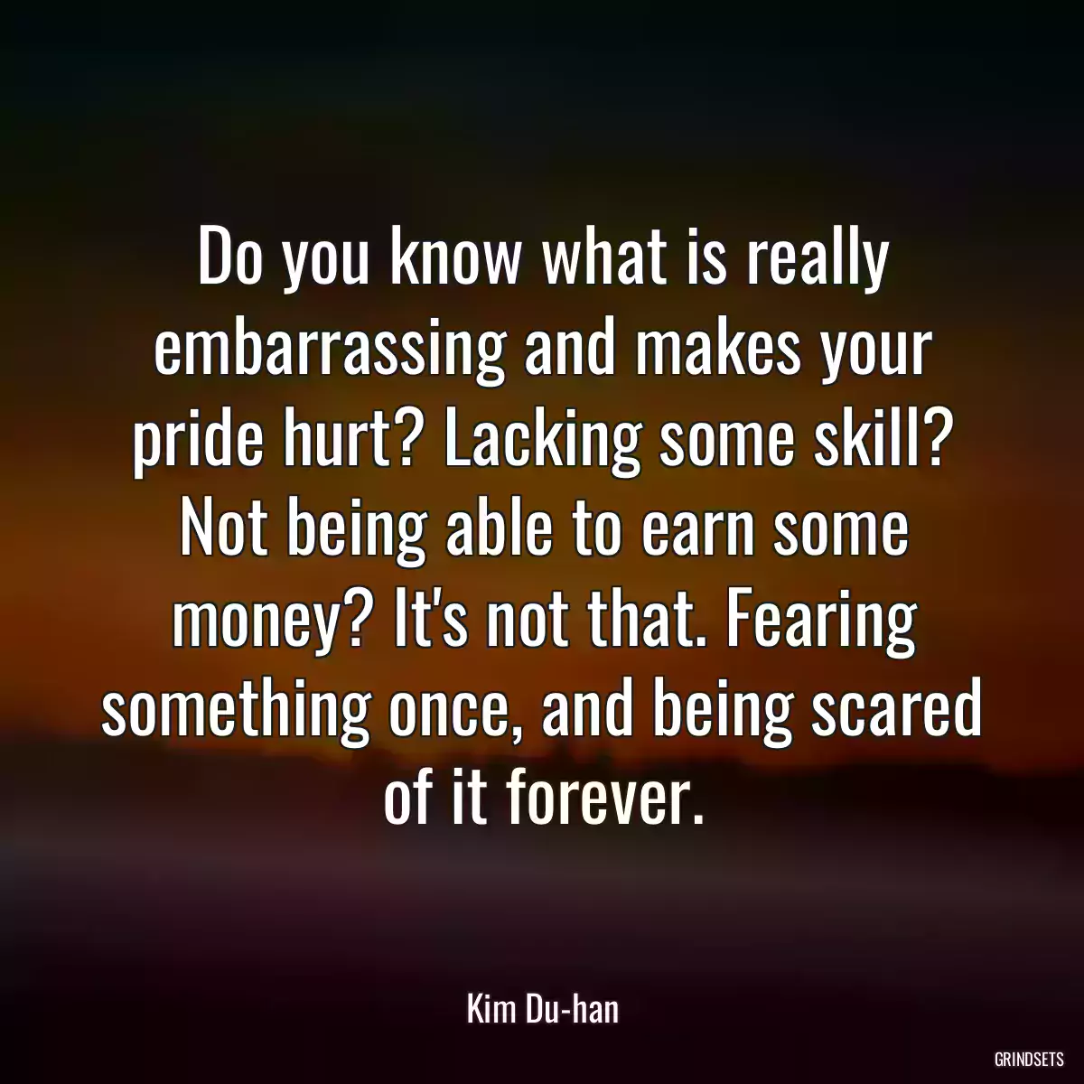 Do you know what is really embarrassing and makes your pride hurt? Lacking some skill? Not being able to earn some money? It\'s not that. Fearing something once, and being scared of it forever.