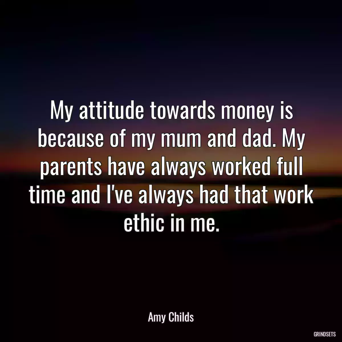 My attitude towards money is because of my mum and dad. My parents have always worked full time and I\'ve always had that work ethic in me.