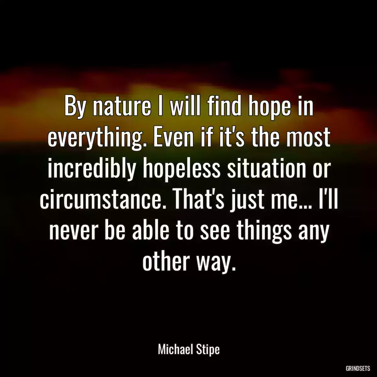 By nature I will find hope in everything. Even if it\'s the most incredibly hopeless situation or circumstance. That\'s just me... I\'ll never be able to see things any other way.